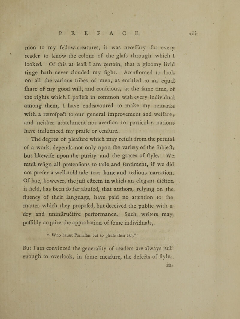 mon to my felloW'Creatures, it was neceffary for every reader to know the colour of the glafs through which I looked. Of this at leafl I am certain, that a gloomy livid tinge hath never clouded my fight. Accuflomed to look on all the various tribes of men, as entitled to an equal lhare of my good will, and confcious, at the fame time, of the rights which. I poflefs in common with every individual among them,. I have endeavoured to make my remarks with a retrofpedl to our general improvement and welfare; and neither attachment nor averfion to particular, nations have influenced my praife or cenfure.. ^ % The degree of pleafure which may refult from the perufal of a work, depends not only upon the variety of the fubjetTbi but likewife upon the-purity and the graces of ftyle. We mufl refign. all pretenfions to tafle and fentiment, if we did not prefer a well-told tale to.a lame and tedious narration. Of late, however, the juft efteem in which an elegant ditftion > is held, has been fo far abufed, that authors, relying on the fluency of their language, have paid no attention to the. matter which they propofed, but deceived the public with ai dry and uninftrudive performance.. Such writers may poflibly acquire the approbation.of fome individuals,, Who haunt ParnafTus but to pjeafe their ear j’®' But I am convinced the generality of readers are always jufl> enough to overlook, in fome meafure, the defedls of ftyle,-, in 3