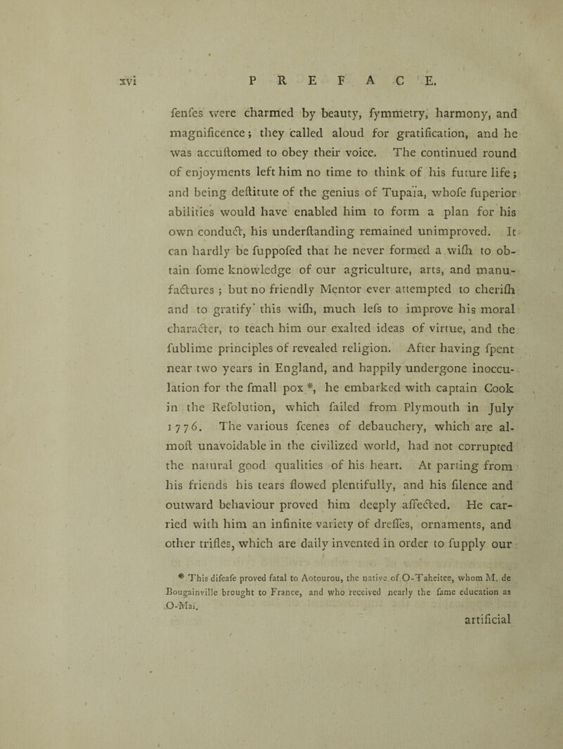 / xvi P R E F A C ‘ E. ' fenfes were charmed by beauty, fymmetry; harmony, and , magnificence; they called aloud for gratification, and he was accufiomed to obey their voice. The continued round of enjoyments left him no time to think of his future life ; and being deftitute of the genius of Tupaia, whofe fuperior abilities would have enabled him to form a plan for his own condudf, his underftanding remained unimproved. It can hardly be fuppofed that he never formed a wifh to ob¬ tain fome knowledge of our agriculture, arts, and manu- faflures ; but no friendly Mentor ever attempted to cherhh and to gratify* this wifli, much lefs to improve his moral characler, to teach him our exalted ideas of virtue, and the fablime principles of revealed religion.' After having fpent near two years in England, and happily undergone inoccu- lation for the fmall pox_^, he embarked with captain Cook in the Refolution, which failed from Plymouth in July 1776. The various feenes of debauchery, which are al- mofl unavoidable in the civilized world, had not corrupted the natural good qualities of his heart. At parting from ' his friends his tears flowed plentifully, and his filence and outward behaviour proved him deeply affected. He car¬ ried with him an infinite variety of drefles, ornaments, and other trifles, which are daily invented in order to fupply our I ^ This difeafe proved fatal to Aotourou, the native of.O-Taheitee, whom M. de Bougainville brought to France, and who received nearly the fame education as artificial