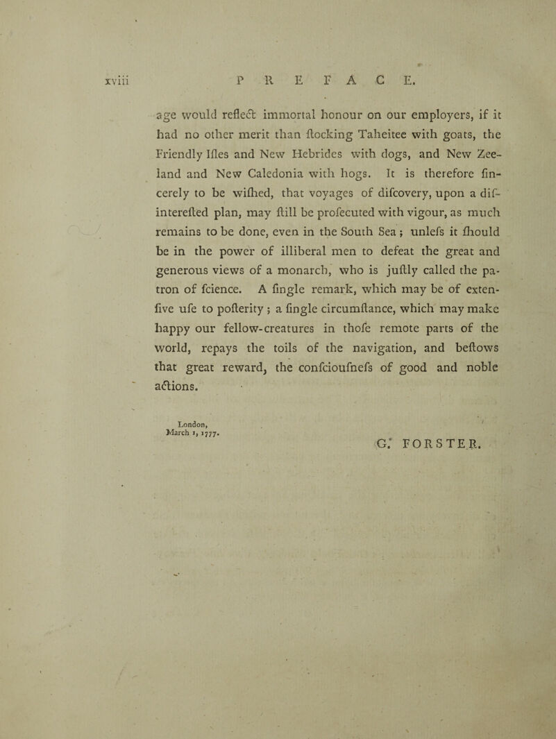 age would refle(51: immortal honour on our employers, if it had no other merit than Rocking Taheitec with goats, the Friendly Ifles and New Hebrides with dogs, and New Zee- land and New Caledonia with hogs. It is therefore fin- cerely to be willied, that voyages of difcovery, upon a dif- interdled plan, may Rill be profecuted with vigour, as much remains to be done, even in the South Sea; unlefs it Riould be in the power of illiberal men to defeat the great and generous views of a monarch, who is juRly called the pa¬ tron of fcience. A fingle remark, which may be of exten- Rve ufe to poRerity ; a fingle circumRance, which may make happy our fellow-creatures in thofe remote parts of the world, repays the toils of the navigation, and beRows that great reward, the confcioufnefs of good and noble adlions. London, . ■ March i, 1777. ,g: forste.r. J N N