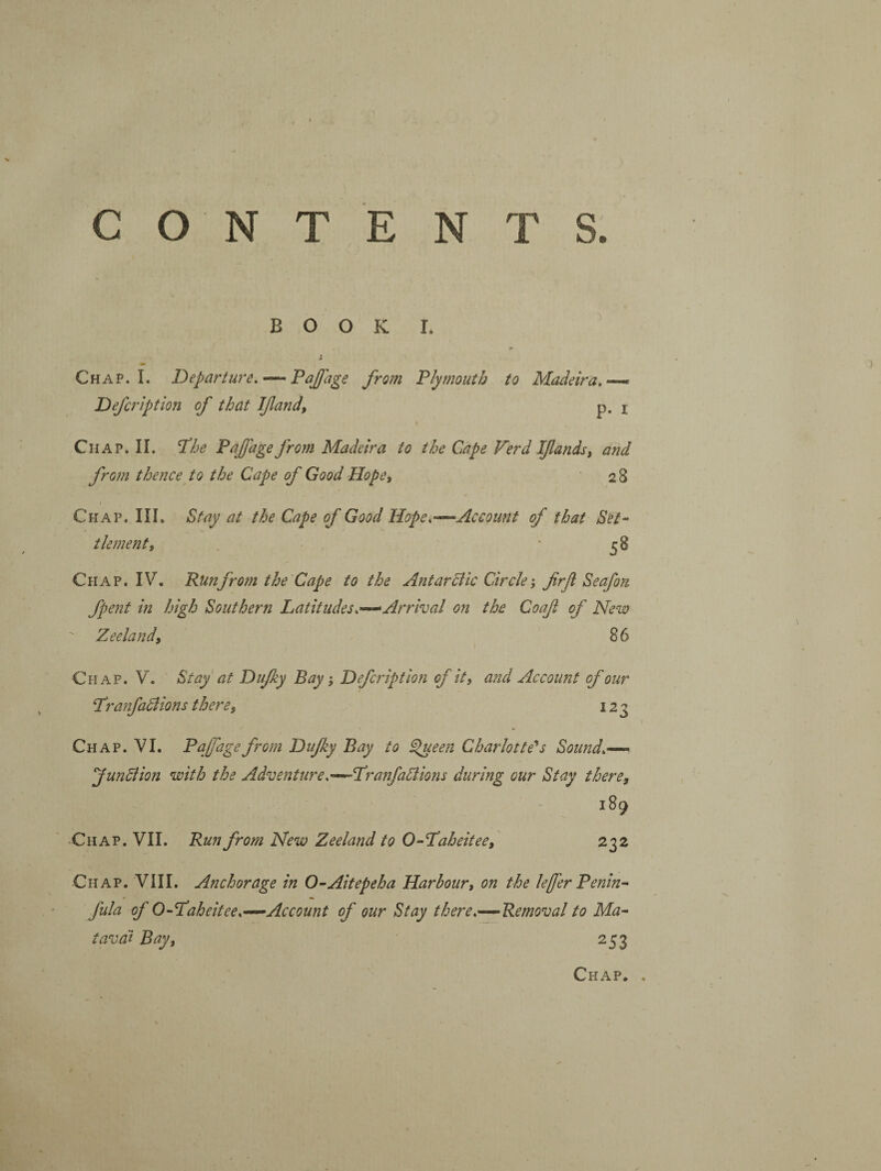 T S. C ON T E N BOOK I. Chap. I. Departure. — Fajjage from Fly mouth to Madeira.— Defcription of that If and, p. i Chap. II. I^he Fajfage from Madeira to the Cape Verd Ifands, and from thence to the Cape of Good Hope, 28 Chap. III. Stay at the Cape of Good Hope.—Account of that Set¬ tlement, ‘58 CfiAP. IV. Run from the Cape to the Ant ardlic Circlefirf Seafon fpent in high Southern Latitudes.—Arrival on the Coaf of New Zeeland, 86 Chap. V. Stay at Dufky Bay} Defcription of it, and Account of our Franfadlions there, 123 Chap. VI. FaJJagefrom Dufy Bay to ^een Charlotte’*s Sound.— JunSiion with the Adventure.—Franfallions during our Stay there, 189 Chap. VII. Run from New Zeeland to O-Faheitee, 232 Chap. VIII. Anchorage in 0-Aitepeha Harbour, on the lefer Benin- fula of 0-Faheitee.—Account of our Stay there.—^Removal to Ma- tava'i Bay, 253 Chap. ,