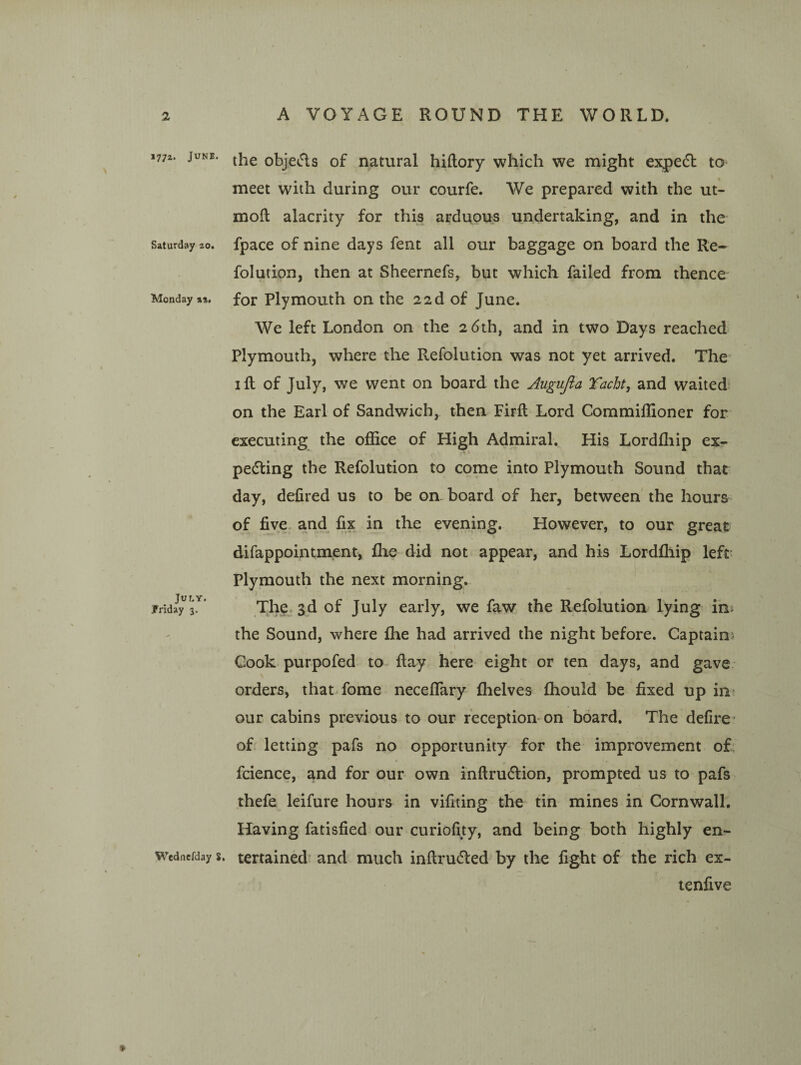 177Z. June. Saturday 20. Monday %%, July. JFriday 3. Wednefday S. the objects of natural hiftory which we might expedl; to meet with during our courfe. AVe prepared with the ut- moft alacrity for this arduous undertaking, and in the fpace of nine days fent all our baggage on board the Re- folution, then at Sheernefs, but which failed from thence for Plymouth on the 22d of June. AVe left London on the 26th, and in two Days reached Plymouth, where the Refolution was not yet arrived. The* I ft of July, we went on board the Augujla Tacht, and waited^ on the Earl of Sandwich, then Firft Lord Commiftioner for executing the ofiice of High Admiral. His Lordfliip ex¬ pecting the Refolution to come into Plymouth Sound that day, defired us to be on. board of her, between the hours of five, and fix in the evening. However, to our great difappointment, flie did not appear, and his Lordfliip left Plymouth the next morning. The. 3d of July early, we faw the Refolution lying in^ the Sound, where fhe had arrived the night before. Captains Cook purpofed to ftay here eight or ten days, and gave V orders, that fome neceflary fhelves fhould be fixed up in> our cabins previous to our reception-on board. The delire^ of letting pafs no opportunity for the improvement of; fcience, and for our own inftruClion, prompted us to pafs thefe leifure hours in vifiting the tin mines in Cornwall, Having fatisfied our curiofity, and being both highly en¬ tertained’ and much inftruCled by the fight of the rich ex- tenfive