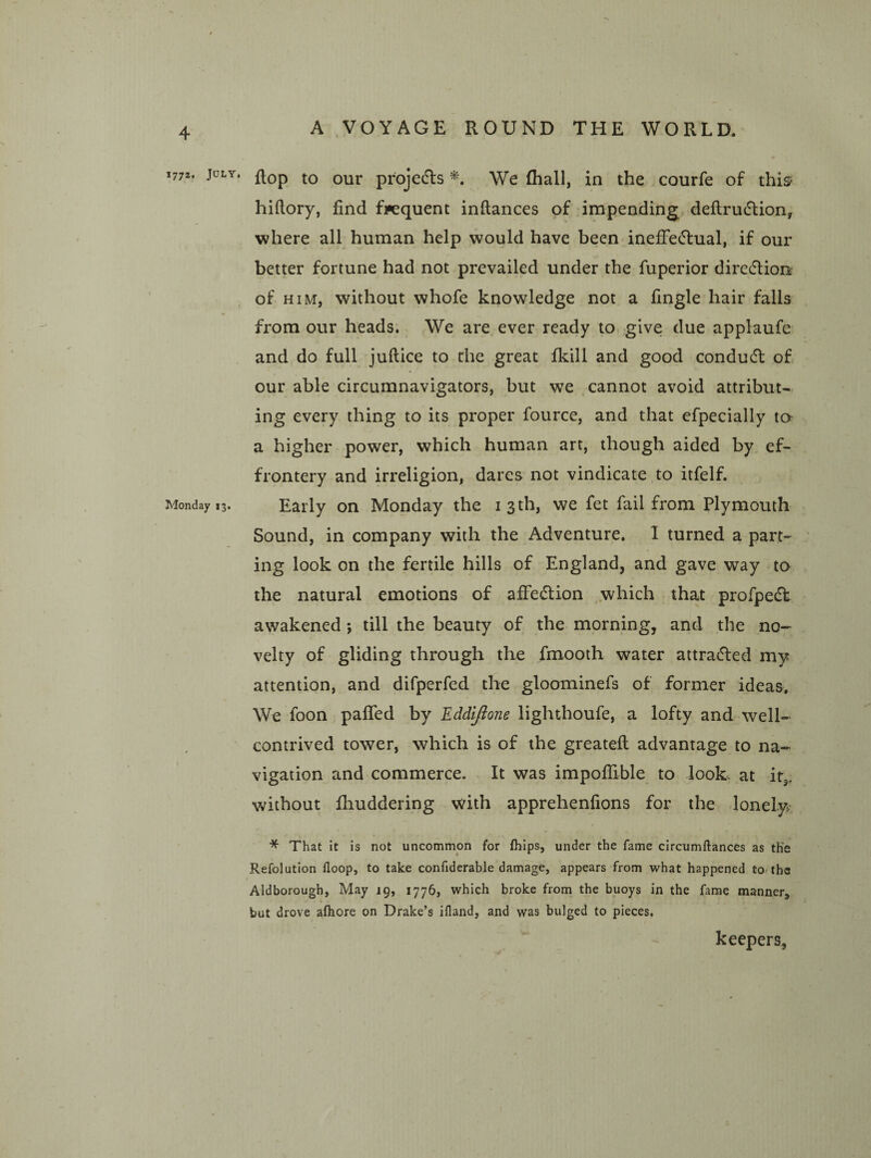 1772. July, Monday 13. flop to our projecfls We (hall, in the courfe of this hiftory, find frequent inftances of -impending deftrutflion, where all human help would have been inefFe(51:ual, if our better fortune had not prevailed under the fuperior dire6tioo of HIM, without whofe knowledge not a fingle hair falls from our heads. We are ever ready to give due applaufe and do full juftice to the great fkill and good condu(5l of our able circumnavigators, but we cannot avoid attribut¬ ing every thing to its proper fource, and that efpecially ta a higher power, which human art, though aided by ef¬ frontery and irreligion, dares not vindicate to itfelf. Early on Monday the i 3 th, we fet fail from Plymouth Sound, in company with the Adventure. I turned a part¬ ing look on the fertile hills of England, and gave way to the natural emotions of affecSlion .which that profpedl awakened; till the beauty of the morning, and the no¬ velty of gliding through the fmooth water attracted my attention, and difperfed the gloominefs of former ideas. We foon paffed by EddlJ^one lighthoufe, a lofty and well- contrived tower, which is of the greateft advantage to na¬ vigation and commerce. It was impolTible to look, at it,, without fhuddering with apprehenfions for the lonely * That It is not uncommon for (hips, under the fame circumftances as the Refolution floop, to take confiderable damage, appears from what happened to/ths Aldborough, May 19, 1776, which broke from the buoys in the fame manner, but drove afhore on Drake’s ifland, and was bulged to pieces. keepers,