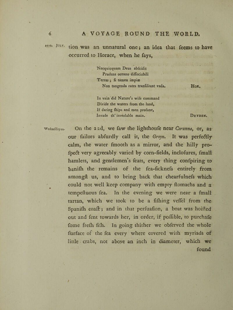 tion was an unnatural one; an idea that feems to have occurred to Horace, when he fays, Necquicquam Deus abfcidit Prudens oceano diflbciabili Terras; fi tamen impise Non tangenda rates tranfiliunt vada, HoR, In vain did Nature’s wife command Divide the waters from the land. If daring fhips and men profane. Invade th’ inviolable main. Drydem. On the 2 2d, we faw the lighthoufe near Corunna^ or, as our Tailors abfurdly call it, the Groyw. It was perfectly calm, the water fmooth as a mirror, and the hilly pro- fpedt very agreeably varied by corn-fields, inclofures, fmall hamlets, and gentlemen’s feats, every thing confpiring to banifli the remains of the fea-ficknefs entirely from amongft us, and to bring back that chearfulnefs which could not well keep company with empty ftomachs and a tempeftuous fea. In the evening we were near a fmall tartan, which we took to be a fifiiing vefiel ^from the Spanifh coaft ; and in that perfuafion, a boat was hoifted out and fent towards her, in order, if pofiible, to purchafe fome frefli fi(h. In going thither we obferved the whole furface of the fea every where covered with myriads of little. crabs, not aboye an inch in diameter, which we found