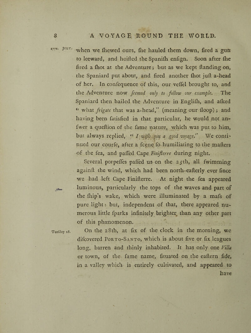 when we fhewcd ours, fiie hauled them down, fired a gun to leeward, and hoifted the Spanilh enfign. Soon after fhe fired a (hot at the Adventure; but as we kept {landing on, the Spaniard put about, and fired another (hot juft a-head of her. In confequence of this, our vefiel brought to, and the Adventure now feemed only to follow our example. The Spaniard then hailed the Adventure in Englifh, and afked what frigate that was a-head,” (meaning our floop') ; and having been fatisfied in that particular, he would not an- fwer a queftion of the fame nature, which was put to him, but always replied,- fwfJj you good voyage.''' We conti¬ nued our courfe, after a fcene fo humiliating to the mafters of the fea, and pafifed Cape Fmifterre during night. Several porpefTes palled us on the 25th, all fwimming againft the wind, which had been north-eafterly ever fince we had left Cape Finifterre. At night the fea appeared luminous, particularly the tops of the waves and part of the fliip’s wake, which were illuminated by a mafs of pure light: but, independent of that, there appeared nu¬ merous little fparks infinitely brighter than any other part of this phsenomenon. On the 28th, at fix of the clock in the morning, we difcovered Porto-Santo, which is about five or fix leagues long, barren and thinly inhabited. It has only one Villa or town, of the fame name, fituated on the eaftern fide, in a valley which is entirely cultivated, and appeared to have