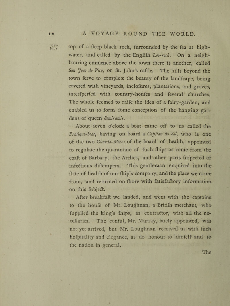 177s. July. top of a deep black rock, furrounded by the fea at high- water, and called by the Engliflr Loo-rock. On a neigh¬ bouring eminence above the town there is another, called San Joao do ?ico, or St. John’s caftle. The hills beyond the town ferve to complete the beauty of the landfcape, being covered with vineyards, inclofures, plantations, and groves, interfperfed with country-houfes and feveral' churches. The whole feemed to raife the idea of a fairy-garden, and , enabled us to form fome conception of the hanging gar¬ dens of queen Semiramts. About feven o’clock a boat came off to us called the Pratique-boaty having on board a Capitan do Salj who is one of the two Gtiarda^Mores of the board of health, appointed to regulate the quarantine of fuch Ihips as come from the coall of Barbary, the Arches, and other parts fufpedted of infe(5lious diftempers. This gentleman enquired into the Hate of health of our (hip’s company, and the place we came from, and returned on fhore with fatisfadlory information on this fubjedl. After breakfaft we landed, and went with the captains to the hoiife of Mr. Loughnan, a Britifh merchant, who fupplied the king’s Blips, as contracflor, with all the ne^ celTaries. The conful, Mr. Murray, lately appointed, was not yet arrived, but Mr. Loughnan received us with fuch hofpitality and elegance, as do honour to himfelf and to the nation in general. * The