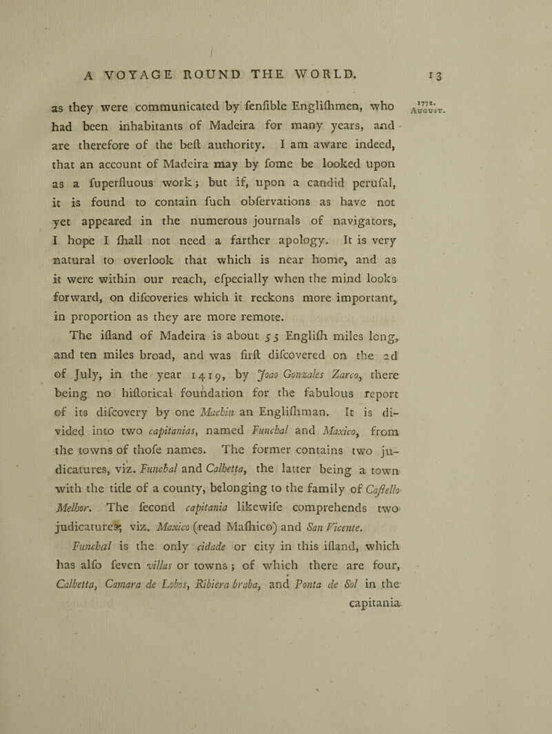 A VOYAGE ROUND THE WORLD. as they were communicated by fenfible Engliflimen, who had been inhabitants of Madeira for many years, and are therefore of the beft authority. I am aware indeed, that an account of Madeira may by fome be looked upon as a fuperfluous work; but if, upon a candid perufal, it is found to contain fuch obfervations as have not yet appeared in the numerous journals of navigators, I hope I fhall not need a farther apology. It is very natural to overlook that which is near home, and as it were within our reach, efpecially when the mind looks forward, on difcoveries which it reckons more important,, in proportion as they are more remote. The iiland of Madeira is about 55 Englifli miles long, and ten miles broad, and was firft difcovered on the ad- of July, in the year 1419, by Joao Gonzales Zarco^ there being no hiflorical foundation for the fabulous report of its difcovery by one Machin an Englifliman. It is di¬ vided into two capitaniasy named Funchal and MaxlcOy from the towns of thofe names. The former contains two ju- I dicatures, viz. Funchal and Calhetta, the latter being a town with the title of a county, belonging to the family of Cafielh Melhor, The fecond capitania likewife comprehends two' judicatures, viz. Maxico (read Mafliico) and San Vicente. Funchal is the only cidade or city in this iiland, whiclr has alfo feven villas or towns 5 of which there are four, 1 Calhetta^ Camara de Lobos^ Ribiera braba, and Ponta de Sol in the' capitania 13 1772. August- 1