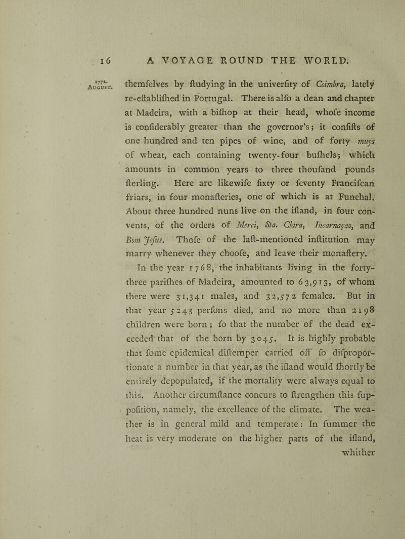 177*. August^ themfelves by ftudying in the univerfity of Coimbra, lately re-eftabliflied in Portugal. There is alfo a dean and chapter at Madeira, with a bifliop at their head, whofe income is confiderably greater than the governor’s; it confifts of one hundred and ten pipes of wine, and of forty rmiys of wheat, each containing twenty-four bufliels; which / amounts in common years to three thoufand pounds fterling. Here are likewife lixty or feventy Francifcan friars, in four monafteries, one of which is at Funchal. About three hundred nuns live on the ifland, in four con¬ vents, of the 'orders of Merci, Sta. Clara, Incarna^ao, and Bom Jefiis, Thofe of the laft-mentioned inftitution may marry whenever they choofe, and leave their monaflery. In the year 1768, the inhabitants living in the forty- three pariflies of Madeira, amounted to 63,913, of whom there were 31,341 males, and 32,572 females. But in * that year 5243 perfons died, and no more than 2198 children were born ; fo that the number of the dead ex¬ ceeded that of the born by 3045. It is highly probable that forae epidemical dilteraper carried off fo difpropor- f • tionate a number in that year, as the ifland would fliortly be entirely depopulated, if the mortality were always equal to this. Another circumflance concurs to flrengthen this fup- ' pofltion, namely, the excellence of the climate. The wea¬ ther is in general mild and temperate: In fummer the heat is very moderate on the higher parts of the ifland, whither
