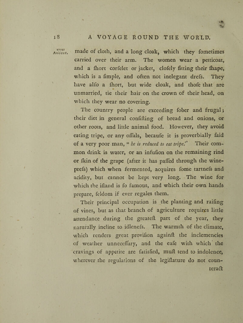 1772: August, made of cloth, and a long cloak, which they fometimes carried over their arm. The women wear a petticoat, and a fliort corfelet or jacket, clofely fitting their fhape, which is a fimple, and often not inelegant drefs. They have alfo a fhort, but wide cloak, and thofe that are * unmarried, tie their hair on the crown of their head, on which they wear no covering. The country people are exceeding fober and frugal j their diet in general confiding of bread and onions, or other roots, and little animal food. However, they avoid eating tripe, or any offals, becaufe it is proverbially faid of a very poor man, “ he is reduced to eat tripe.’ Their com¬ mon drink is water, or an infufion on the remaining rind or fkin of the grape (after it has pafTed through the wine- prefs) which when fermented, acquires fome tartnefs and acidity, but cannot be kept very long. > The wine for which the ifland is fo famous, and which their own hands prepare, feldom if ever regales them. Their principal occupation is the planting and railing of vines, but as that branch of agriculture requires little attendance during the greatefl part of the year, they naturally incline to idlenefs. The warmth of the climate, which renders great provifion againfl the inclemencies of weather unnecefTary, and the eafe with which the cravings of appetite are fatisfied, mufl tend to indolence, wherever the regulations of the legiflature do not coun- teraff