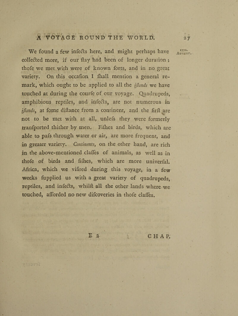 ' t We found a few infects here, and might perhaps have colledled more, if our Hay had been of longer duration ; thofe we met with were of known .forts, and in no great variety. On this occafion I fhall mention a general re- mark, which ought to be applied to all the ijlands we have touched at during the courfe of our voyage. Quadrupeds, amphibious reptiles, and infects, are not numerous in ijlandsy at fome diftance from a continent, and the firil ^re not to be met with at all, unlefs they were formerly tranfported thither by men. Fifhes and birds, which are I able to pafs through water or air, are more frequent, and in greater variety. Contine?2t^, on the other hand, are rich in the above-mentioned clafles of animals, as well as in thofe of birds and fiOies, which are more univerfal. Africa, which we vifited during this voyage, in a few weeks fupplied us with a great variety of quadrupeds,- reptiles, and infedts, whilfl all the other lands where we touched, afforded no new difcoveries in thofe claffes. E s G H A P. 27 1773. August, r