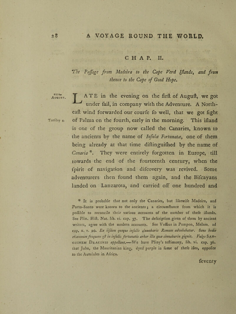 August. TuefJay 4. C H A P. II. « V^he PaJJage from Madeira to the Cape Ferd IJlands^ and from thence to the Cape of Good Hope, T A T E in the evening on the firfl of Auguft, we got under fail, in company with the Adventure. A North- eaft wind forwarded our courfe fo well, that we got fight of Palma on the fourth, early in the morning. This ifland is one of the group now called the Canaries, known to the ancients by the name of Liful^e Fortunata, one of them being already at that time diftinguiflied by the name of Canaria They were entirely forgotten in Europe, till towards the end of the fourteenth century, when the fpirit of navigation and difcovery was revived. Some adventurers then found them again, and the Bifcayans landed on Lanzarota, and carried off one hundred and ^ It is probable that not only the Canaries, but likewife Madeira, and Porto-Santo were known to the ancients ; a circumftance from which it is poflible to reconcile their various accounts of the number of thefe iflands. See Plin. Hift. Nat. lib. vi. cap. 37. The defcription given of them by ancient writers, agree with the modern accounts. See Voffius in Pompon, Melam. ad cap. X. V. ao. Ex ilfdem quoque infulis cinnaharh Romam advehebatur. Sane hodie etlammm frequens eji in infulis fortunatis arbor ilia qua cinnabarin gignit. Vulgo San- guinem Draconis appellant,—^-Wq have Pliny’s teftimony, lib. vi. cap. 36. that Juba, the Mauritanian king, dyed purple in feme of thefe iHes, oppolite to the Autololes in Africa. feventy
