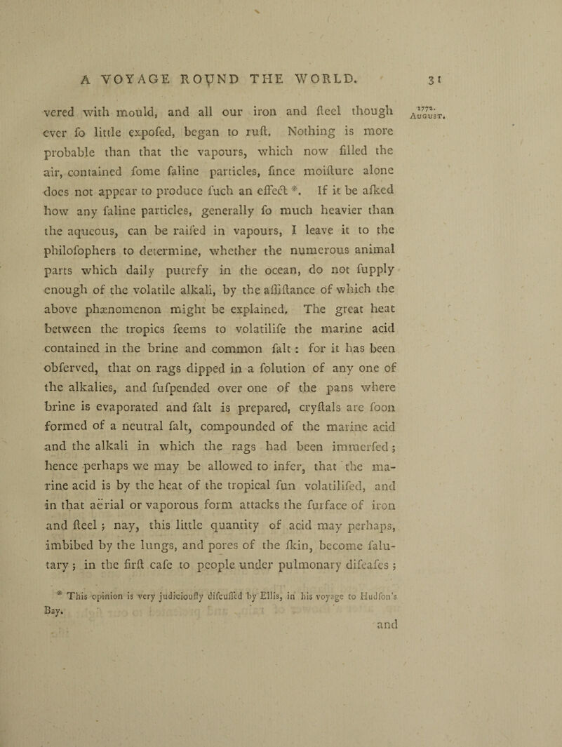 V A VOYAGE ROyND THE WORLD. vcred with mould, and all our iron and heel though ever fo little expofed, began to ruft. Nothing is more probable than that the vapours, which now filled the air, contained fome faline particles, fince moifture alone does not appear to produce fuch an elTecT If it be afked how any faline particles, generally fo much heavier than the aqueous, can be raifed in vapours, I leave it to the philofophers to determine, whether the numerous animal parts which daily putrefy in the ocean, do not fupply enough of the volatile alkali, by the allhlance of which the above phenomenon might be explained. The great heat between the tropics feems to volatilife the marine acid contained in the brine and common fait : for it has been obferved, that on rags dipped in a folution of any one of the alkalies, and fufpended over one of the- pans where brine is evaporated and fait is prepared, cryllals are foon formed of a neutral fait, compounded of the marine acid and the alkali in which the rags had been imraerfed; hence perhaps we may be allowed to infer, that the ma¬ rine acid is by the heat of the tropical fun volatilifed, and in that aerial or vaporous form attacks the furface of iron and fleel j nay, this little quantity of acid may perhaps, imbibed by the lungs, and pores of the fkin, become falu- tary; in the firft cafe to people under pulmonary difeafes ; ^ This opinion is very judicioufly difcuflcd by Eilis, in his voyage to Hudfon’s Bay, 31 177*- August, and