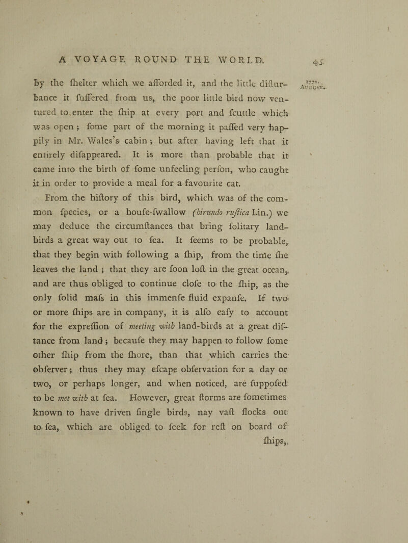 by the (lielter which we afForded it, and the little diftur- bance it fuiFered from us, the poor little bird now ven¬ tured to.enter the fhip at every port and fcuttle which^ was open ; fome part of the morning it paHed very hap¬ pily in Mr. Wales’s cabin •, but after having left that it entirely difappeared. It is more than probable that it came into the birth of fome unfeeling peiTon, who caught it in order to provide a meal for a favourite cat. From the hidory of this bird, which was of the com¬ mon fpecies, or a houfe-fwallow (hirundo riijiica Lin.) vve may deduce the circumftances that bring folitary land- ■> birds a great way out to fea. It feems to be probable, that they begin with following a fhip, from the time flie leaves the land ; that they are foon lofl in the great ocean,, and are thus obliged to continue clofe to the fhip, as the only folid mafs in this immenfe fluid expanfe. If two* or more fhips are in company, it is alfo eafy to account for the expreflion of meeting with land-birds at a great dif- tance from land; becaufe they may happen to follow fome' other fliip from the fhore, than that which carries the- obferver; thus they may efcape obfervation for a day or two, or perhaps longer, and when noticed, are fuppofed: to be met with at fea. However, great dorms are fometimes> known to have driven fingle birds, nay vad flocks out? to fea, which are obliged to feek for red on board of flaips,, 4^- T772. August*.