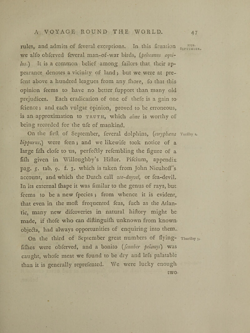 rules, and admits of feveral exceptions. In this fituation we alfo obferved feveral man-of-war birds, (pelecaniis aqui- lus.') It is a common belief among failors that their ap¬ pearance denotes a vicinity of land y but we were at pre- fent above a hundred leagues from any fliore, fo that this opinion feems to have no better fupport than many old prejudices. Each eradication of one of thefe is a gain to- fcience; and each vulgar opinion, proved to be erroneous, is an approximation to truth, which alone is worthy of being recorded for the rife of mankind. On the firil of September, feveral dolphins, {coryphana hlppiLrus,) were feen; and we likevvife took notice of a large fifh clofe to us, perfectly refembling the figure of a fifli given in Willoughby’s Hiftor. Pifeium, appendix, pag. s- 9. f. 3. which is taken from John Nieuhoff’s account, and which the Dutch call zee-duyvel, or fea-devil. In its external lhape it was fimilar to the genus of rays, but. feems to be a new fpecies ; from whence it is evident, that even in the moll frequented feas, fuch as the Atlan¬ tic, many new difeoveries in natural hiftory might be- made, if thofe who can dillinguifh unknown from known^ objedls, had always opportunities of enquiring into them.. On the third of September great numbers of fiying- fifhes were obferved, and a bonito {/comber peJamys) was t caught, whofe meat we found to be dry and lefs palatable than it is generally reprefented. We w^ere lucky enough two 1772. Septemuer,. Tuefday i. Thurfday 3,-.
