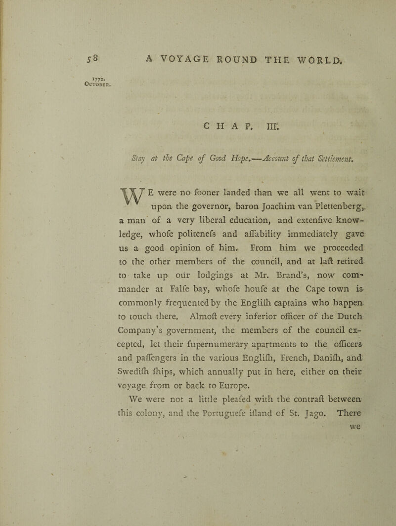 1772* October.. CHAP. nr. t Stay at tie Cape of Good Hope,—Account of that Settlement, 'WJ E were no fooner landed than we all went to wait upon the governor, baron Joachim van Plettenberg,, a man of a very liberal education, and extenfive know¬ ledge, whofe politenefs and affability immediately gave us a good opinion of him. From him we proceeded to the other members of the council, and at laft retired, to take up our lodgings at Mr. Brand’s, now com¬ mander at Falfe bay, whofe houfe at the Cape town is commonly frequented by the Englilh captains who happen to touch there. Almofl every inferior officer of the Dutch Company’s government, the members of the council ex¬ cepted, let their fupernumerary apartments to the officers and paffengers in the various Engliffi, French, Daniffi, and Swediffi Blips, which annually put in here, either on their voyage from or back to Europe. We were not a little pleafed with the contrail between this colony, and the Portuguefe illand of St. Jago. There we