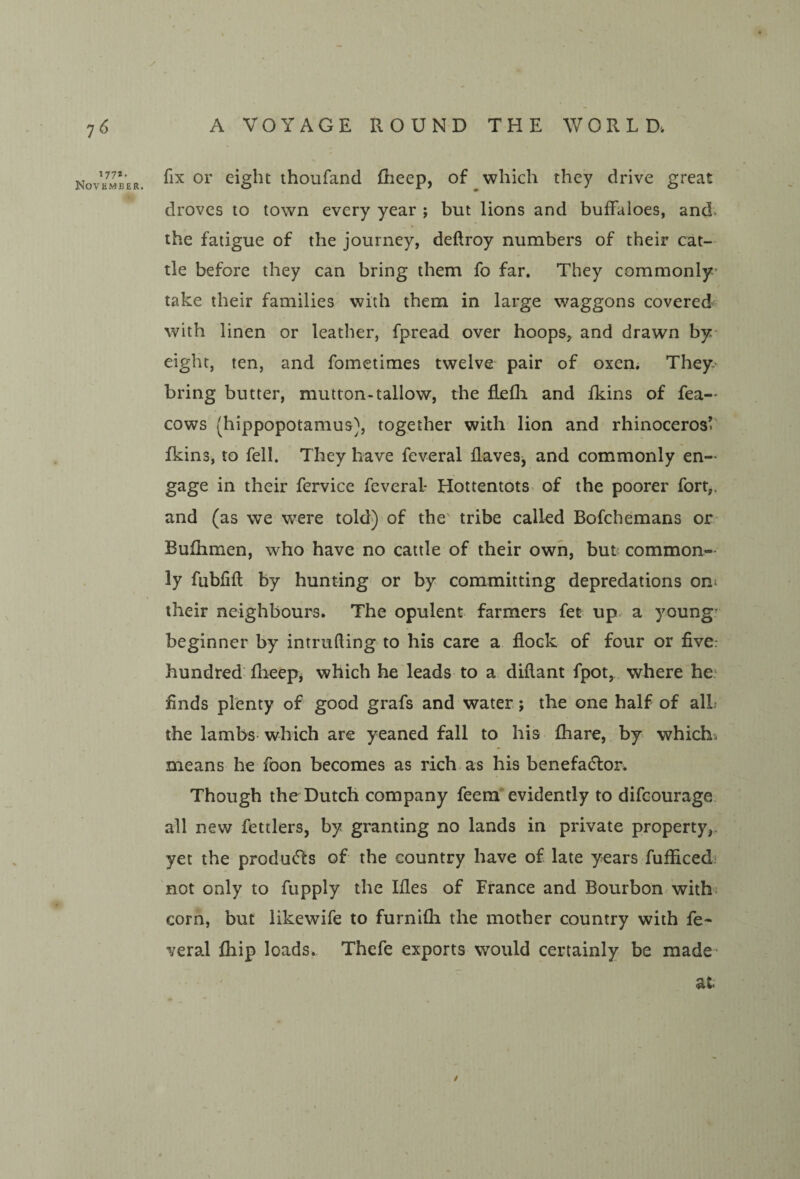 177*. November. fix or eight thoufand Rieep, of which they drive great droves to town every year ; but lions and buffaloes, and. the fatigue of the journey, deftroy numbers of their cat¬ tle before they can bring them fo far. They commonly' take their families with them in large waggons covered with linen or leather, fpread over hoops, and drawn by eight, ten, and fometimes twelve pair of oxen. They- bring butter, mutton-tallow, the flefli and fkins of fea— cows (hippopotamus), together with lion and rhinoceros^' fkins, to fell. They have feveral flaveSj and commonly en¬ gage in their fervice feveral- Hottentots- of the poorer fort,, and (as we were told)'of the' tribe called Bofchemans or Bufhmen, who have no cattle of their own, but common¬ ly fubfift by hunting or by committing depredations om their neighbours. The opulent farmers fet up. a young' beginner by intruding to his care a flock of four or five: hundred flieepj which he leads to a diflant fpot, where he: finds plenty of good grafs and water; the one half of all: the lambs- which are yeaned fall to his fhare, by which^ means he foon becomes as rich, as his benefadlor. Though the Dutch company feera evidently to difcourage. all new fettlers, by granting no lands in private property,. yet the producfts of the country have of late years fufficed- not only to fupply the Ifles of France and Bourbon with, corn, but likewife to furnifli the mother country with fe¬ veral fhip loads.- Thefe exports would certainly be made* at