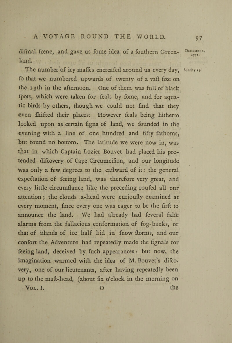 difriial fcene, and gave us fome idea of a fouthcrn Green¬ land. The number’of icy mafTes encreafed around us every day, fo that we numbered upwards of twenty of a vaft lize on the I 3 th in the afternoon. One of them was full of black fpots, which were taken for feals by fome, and for aqua¬ tic birds by others, though we could not find that they even fiiifted their places; However feals being hitherto looked upon as certain figns of land, we founded in the evening with a line of one hundred and fifty fathoms, hut found no bottom. The latitude we were now in, was that in which Captain Lozier Bouvet had placed his pre¬ tended difeovery of Cape Circumcifion, and our longitude was only a few degrees to the eaftward of it: the general expectation of feeing land, was therefore very great, and every little circumftance like the preceding roufed all our attention ; the clouds a-head were curioufly examined at every moment, fince every one was eager to be the firft to announce the land. We had already had feveral falfe alarms from the fallacious conformation of fog-banks, or that of iflands of ice half hid in fnow florms, and our confort the Adventure had repeatedly made the fignals for feeing land, deceived by fuch appearances: but now, the imagination warmed with the idea of M. Bouvet’s difeo¬ very, one of our lieutenants, after having repeatedly been up to the maft-head, (about fix o’clock in the morning on VoL. I. O the December, 1772. Sunday 13.'