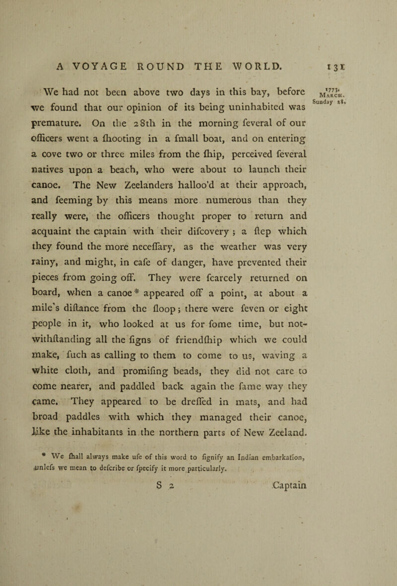 A VOYAGE ROUND THE WORLD. 131 ' We had not been above two days in this bay, before mYrch. we found that our opinion of its being uninhabited was premature. On the 28th in the morning feveral of our officers went a fliooting in a fmall boat, and on entering a cove two or three miles from the fliip, perceived feveral natives upon a beach, who were about to launch their canoe. The New Zeelanders halloo’d at their approach, and feeming by this means more numerous than they really were, the officers thought proper to return and acquaint the captain with their difcovery ; a flep which they found the more neceflary, as the weather was very rainy, and might, in cafe of danger, have prevented their pieces fx^om going off. They were fcarcely returned on board, when a canoeappeared off a point, at about a mile’s diilance from the floop; there were feven or eight people in it, who looked at us for fome time, but not- withftanding all the ligns of friendfliip which we could make,'fuch as calling to them to come to us, waving a white cloth, and promifing beads, they did not care to come nearer, and paddled back again the fame way they came. They appeared to ,be dreffed in mats, and had broad paddles with which they managed their canoe, like the inhabitants in the northern parts of New Zeeland. * We fliall always make ufe of this word to fignify an Indian embarkation, iinlefs we mean to defcribe or fpecify it more particularly. S 2 Captain