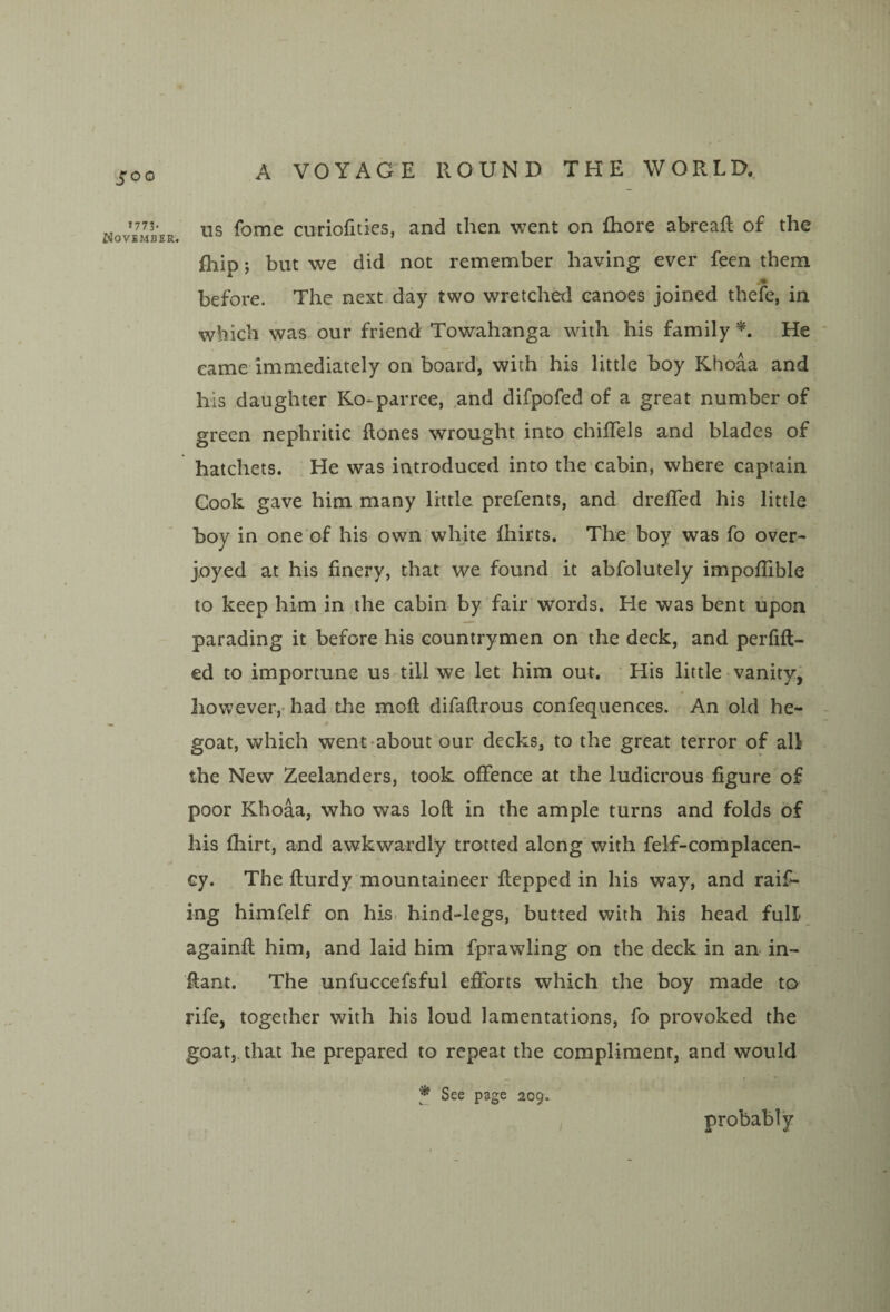 1773. Novbmber, US fome curiofities, and then went on fhore abreaR of the fhip y but we did not remember having ever feen them before. The next day two wretched canoes joined thefe, in which was our friend Towahanga with his family He came immediately on board, with his little boy Khoaa and his daughter Ko-parree, .and difpofed of a great number of green nephritic Rones wrought into chiRels and blades of hatchets. He was introduced into the cabin, where captain Gook gave him many little prefents, and dreRed his little boy in one of his own white Ihirts. The boy was fo over¬ joyed at his finery, that we found it abfolutely impoflible to keep him in the cabin by fair words. He was bent upon parading it before his countrymen on the deck, and perfiR- ed to importune us till we let him out. His little vanity, hovv’ever,' had the moR difaRrous confequences. An old he- goat, which went-about our decks, to the great terror of aU the New Zeelanders, took offence at the ludicrous figure of poor Khoaa, who was loR in the ample turns and folds of his fhirt, and awkwardly trotted along with felf-complacen- cy. The Rurdy mountaineer Repped in his way, and raid¬ ing himfelf on his> hind-legs, butted with his head full againR him, and laid him fprawling on the deck in an- in- Rant. The unfuccefsful efforts which the boy made to rife, together with his loud lamentations, fo provoked the goat,, that he prepared to repeat the compliment, and would See page 209. probably