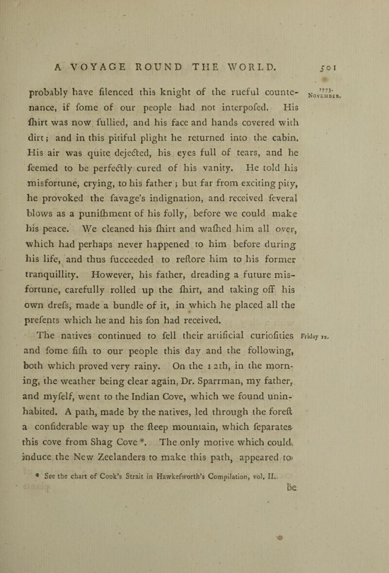 probably have filenced this knight of the rueful counte¬ nance, if fome of our people had not interpofed. His fhirt was now fullied, and his face and hands covered with dirt; and in this pitiful plight he returned into the cabin. His air was quite dejetfled, his eyes full of tears, and he feemed to be perfeeTly cured of his vanity. He told his misfortune, crying, to his father ; but far from exciting pity, he provoked the favage’s indignation, and received feveral blows as a punilhment of his folly, before we could make his peace. We cleaned his fliirt and walhed him all over, which had perhaps never happened to him before during his life, and thus fucceeded to reftore him to his former tranquillity. However, his father, dreading a future mis¬ fortune, carefully rolled up the fliirt, and taking off his own drefs, made a bundle of it, in which he placed all the « prefents which he and his fon had received. The natives continued to fell their artificial curiofities and fome fifli to our people this day and the following, both which proved very rainy. On the i 2th, in the morn¬ ing, the weather being clear again, Dr. Sparrman, my father^ and myfelf, went to the Indian Cove, which we found unin¬ habited. A path, made by the natives, led through the foreft a confiderable way up the fteep mountain, which feparates this cove from Shag Cove The only motive which could, induce, the New Zeelanders to make this path, appeared to * See the chart of Cook’s Strait in Hawkefworth’s Compilation, vol. II.. be- . o »773- November., Friday iz. O