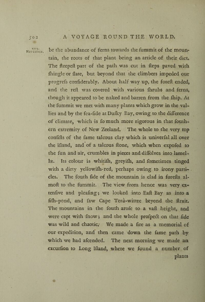 j-02 ^773- NoVliiMBER. 1 be the abundance of ferns towards the fummit of the moun¬ tain, the roots of that plant being an article of their diet. The fteepell part of the path was cut in fleps paved with lliingle or date, but beyond that the climbers impeded our progrefs confiderably. About half way up, the forefl ended, and the reft was covered- with various ftirubs and ferns, though it appeared to be naked and barren from the fhip. At the fummit we met with many plants which grow in the val- lies and by the fea-fide at Dulky Bay, owing to the difference of climate, which is fo much more rigorous in that fouth- ern extremity of New Zeeland. The whole to the very top confifts of the fame talcous clay which is univerfal all over the ifland, and of a talcous ftone, which when' expofed to the fun and air, crumbles in pieces and diffolves into lamel¬ lae. Its colour is whitifti, greyifti, and fometimes tinged with a dirty yellowifti-red, perhaps owing to irony parti- . cles. The fouth fide of the mountain is clad in forefts al- moft to the fummit. The view from hence was very ex- tenfive and pleafing; we looked into Eaft Bay as into a fifti-pond, and faw Cape Tera-wittee beyond the ftrait. The mountains in the fouth arofe to. a vaft height, and were capt with fnow; and the whole profpedl on that fide was wild and chaotic.^ We made a fire as a memorial of our expedition, and then came down the fame path by which we had afeended. The next morning we made an excurfion to Long Ifland, where we found a number of plants \