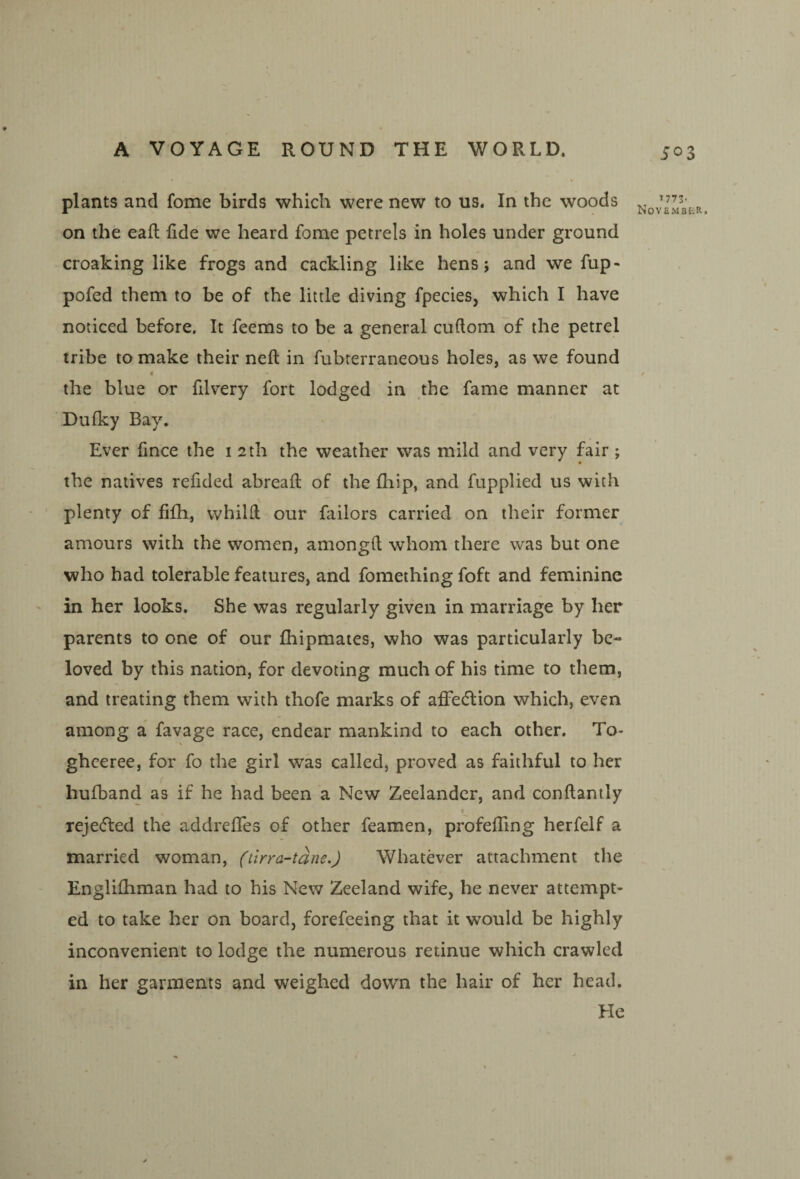 plants and fome birds which were new to us. In the woods on the eafl fide we heard fome petrels in holes under ground croaking like frogs and cackling like hens j and we fup- pofed them to be of the little diving fpecies, which I have noticed before. It feems to be a general cuftom of the petrel tribe to make their neft in fubterraneous holes, as we found t the blue or filvery fort lodged in the fame manner at Bulky Bay. Ever fince the i 2th the weather was mild and very fair; the natives refided abreafl: of the fhip, and fupplied us with plenty of fifh, vvhilfi our failors carried on their former amours with the women, amongO; whom there was but one who had tolerable features, and fomething foft and feminine in her looks. She was regularly given in marriage by her parents to one of our fhipmates, who was particularly be¬ loved by this nation, for devoting much of his time to them, and treating them with thofe marks of afifedlion which, even among a favage race, endear mankind to each other. To- ghceree, for fo the girl was called, proved as faithful to her ( hufband as if he had been a New Zeelandcr, and conftantly reje(51:ed the addreffes of other feamen, profefling herfelf a married woman, (tirra-tane.) Whatever attachment the Englilhman had to his New Zeeland wife, he never attempt¬ ed to take her on board, forefeeing that it would be highly inconvenient to lodge the numerous retinue which crawled in her garments and weighed down the hair of her head. He ^773' •ioVEMBtR. <r
