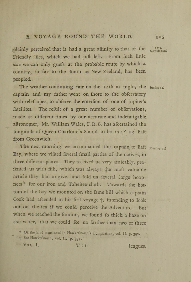 % plainly perceived that it had a great affinity to that of the Friendly Ifles, which we had jufl left. From fuch little data we can only guefs at the probable route by which a country, fo far to the fouth as New Zeeland, has been peopled. The weather continuing fair on the i 4th at night, the captain and my father went on fliore to the obfervatory with telefcopes, to obferve the emerfion of one of Jupiter’s fatellites. The refult of a great number of obfervations, made at different times by our accurate and indefatigable aflronomer, Mr. William Wales, F. R. S. has afcertained the longitude of Queen Charlotte’s Sound to be 174^ 2/ Eafl from Greenwich. The next morning we accompanied the captain to Eafl Bay,’ where we vifited feveral fmall parties of the natives, in three different places. They received us very amicably, pre- fented us with fifli, which was always the mofl valuable article they had to give, and fold us feveral large hoop- nets'^ for our iron and Taheitee cloth. Towards the bot¬ tom of the bay we mounted on the fame hill which captain Cook had afcended in his firfl voyage f, intending to look out on the fea if we could perceive the Adventure. But when we reached the fummir, we found fo thick a haze on the water, that we could fee no farther than two or three * Of the kind mentioned in Hawkefworth’s Compilation, vol. II. p. 392. > See Hawkefworth, vol. II. p. 397. VoL. I. T t t November* Sunday 14! Monday 35J leagues.