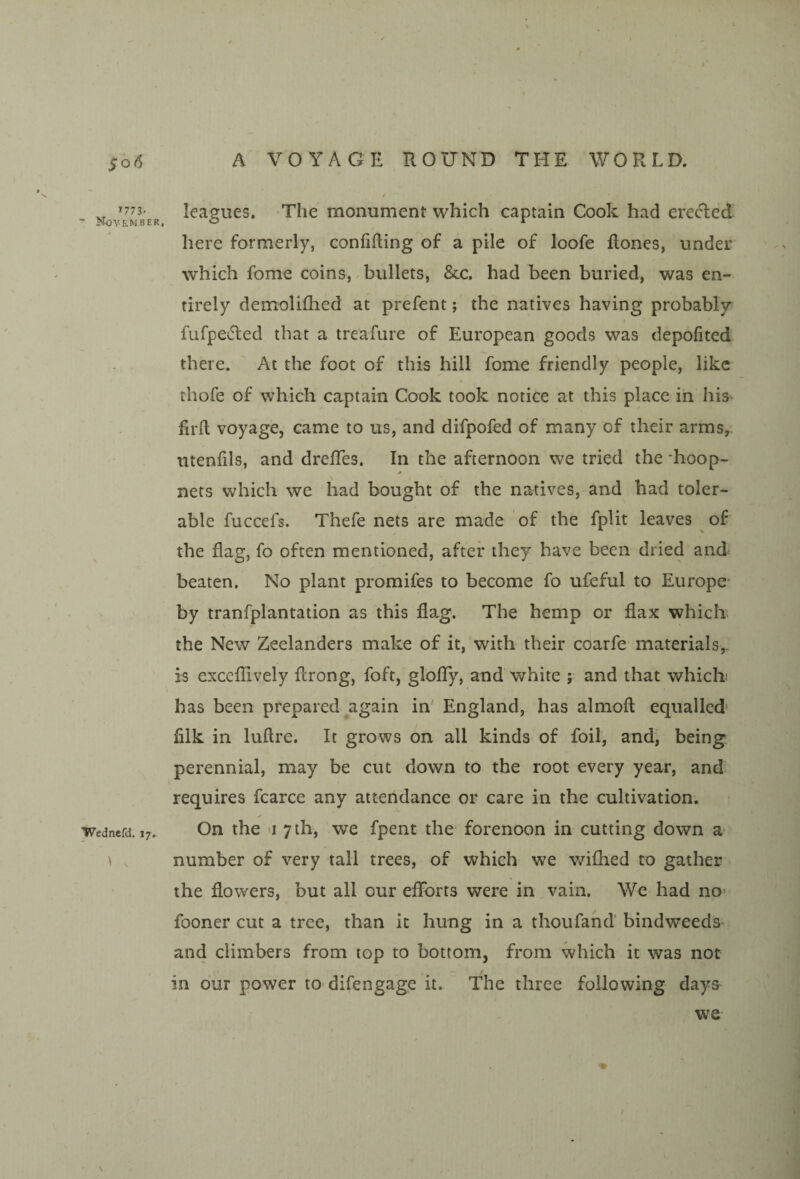 1773. November, Wednefd. 17. leagues. The monument which captain Cook had erecled here formerly, confining of a pile of loofe Rones, under which fome coins, bullets, &c. had been buried, was en¬ tirely demoliflied at prefent; the natives having probably^ fufpecRed that a treafure of European goods was depofited there. At the foot of this hill fome friendly people, like thofe of which captain Cook took notice at this place in his^ firil voyage, came to us, and difpofed of many of their arms,, utenfils, and drefles. In the afternoon we tried the -hoop- nets which we had bought of the natives, and had toler¬ able fuccefs. Thefe nets are made of the fplit leaves of the flag, fo often mentioned, after they have been dried and beaten. No plant promifes to become fo ufeful to Europe by tranfplantation as this flag. The hemp or flax which the New Zeelanders make of it, with their coarfe materials^ is cxccflively flrong, foft, gloflTy, and white ; and that which has been prepared again in' England, has almofl: equalled- filk in luftre. It grows on all kinds of foil, and, being perennial, may be cut down to the root every year, and requires fcarce any attehdance or care in the cultivation. On the >i 7 th, we fpent the forenoon in cutting down a number of very tall trees, of which we v/ifhed to gather the flowers, but all our efforts were in vain. We had no* fooner cut a tree, than it hung in a thou fan d’ bindweeds' and climbers from top to bottom, from which it was not in our power to difengage it. The three following days we