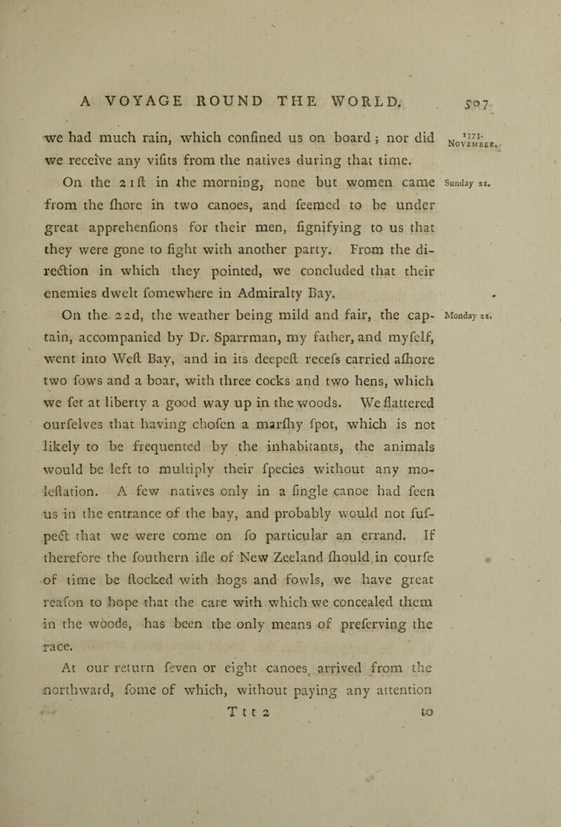 N A VOYAGE ROUND THE WORLD. . 507 « we had much rain, which confined us on board j nor did November we receive any vifits from the natives during that time. On the aifi; in the morning, none but women came Sunday *i. from the fhore iii two canoes, and feeracd to be under great apprehenfions for their men, fignifying to us that they were gone to fight with another party. From the di- redlion in which they pointed, we concluded that their enemies dwelt fomewhere in Admiralty Bay. On the 22d, the weather being mild and fair, the cap- Monday i*. tain, accompanied by Dr. Sparrman, my father, and myfelf, went into Weft Bay, and in its deepeft recefs carried aftiore two fows and a boar, with three cocks and two hens, which we fet at liberty a good way up in the woods. We flattered ourfelves that having cbofcn a marfliy fpot, which is not likely to be frequented by the inhabitants, the animals would be left to multiply their fpecies without any mo- Icftation. K few natives only in a fingle canoe had feen us in the entrance of the bay, and probably would not fuf- pe(51: that we were come on fo particular an errand. If therefore the fouthern ifle of'New Zeeland fliould.in courfc of time be flocked v/ith hogs and fowls, we have great reafon to hope that the care with which we concealed them in the woods, has been the only means of preferving the race. At our return feven or eight canoes^ arrived from the northward, fome of which, without paying any attention - T t t 2 ' , to