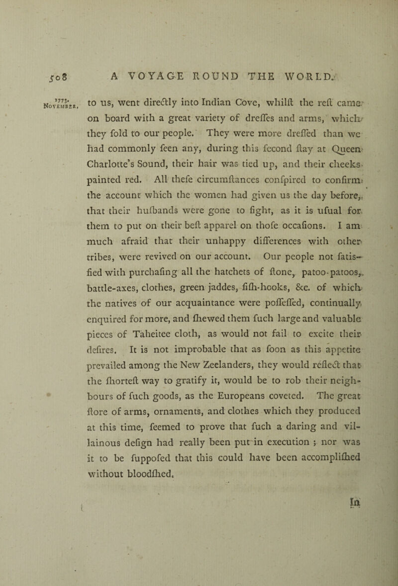 1773* November A VOYAGE ROUND THE WORLd’> to us, went direRly into Indian Cove, whilft the reft' came* on board with a great variety of drefles and arms, whicli’ they fold to our people.' They were more drelled than we had commonly feen any, during this fecond ftay at Queen Charlotte’s Sound, their hair was^ tied up, and their cheeks^ painted red. All thefe circumftances confpired to confirm? the account which the women had given us the day before,, that their hufbands were gone to fight, as it is ufual for. them to put on their beft apparel on thofe occafions. I am^ much afraid that their unhappy differences with other tribes, were revived on our account. Our people not fatis— fied with purchafing all the hatchets of ftone^ patoo-patoosj, battle-axes, clothes, green jaddes,-fifh-hooks, &c. of which- the natives af our acquaintance were pofTeffed, continually enquired for more, and fhewed them fuch large and valuable pieces of Taheitee cloth, as would not fail to excite their defires. It is not improbable that as foon as this appetite prevailed among the New Zeelanders, they would refled: that the fliorteft way to gratify it, would be to rob their neighs hours of fuch goods, as the Europeans coveted. The great ftore of arms, ornaments, and clothes which they produced at this time, feemed to prove that fuch a daring and vil¬ lainous defign had really been put in execution nor was it to be fuppofed that this could have been accomplifhed without bloodflied. Iti