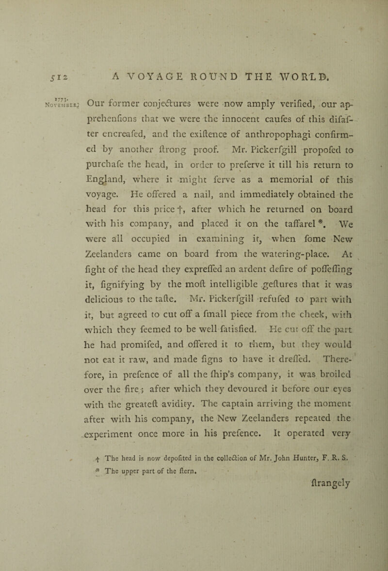 $12 J773* NovemberJ A VOYAGE ROUND THE WORLD, Our former conjedlures were now amply verified, -our ap- prehenfions that we were the innocent caufes of this difaf-- ter encreafed, and the exiftence of anthropophagi confirm¬ ed by another Rrong proof Mr. Pickerfgill propofed to purchafe the head, in order to preferve it till his return to England,- where it -might ferve as a memorial of this voyage. He ofifered a nail, and immediately obtained the head for this price t> after which he returned on board Vv^ith his company, and placed it on the taffarel We were all occupied in examining it, when fome New Zeelanders came on board from the watering-place. At fight of the head they expreflTed an ardent defire of pofiefilng it, fignifying by the mofi: intelligible .gefiures that it was delicious to the tafte. -Mr. PickeiTgill 'refufed to part with it, but agreed to cut off a fmall piece from the cheek, with which they feemed to be well faiisfied, -He cut off the part he had promifed, and offered it to them, but they would not eat it raw, and made figns to have it dreffed. There¬ fore, in prefence of all the fhip’s company, it was broiled over the fire^; after which they devoured it before our eyes with the greateft avidity. The captain arriving the moment after with his company, the New Zeelanders repeated the .experiment once more-in his prefence. It operated very f The head is now depofited In the colIe6lIon of Mr. John Hunter, F, R. S. * The upper part of the flern, flrangely {