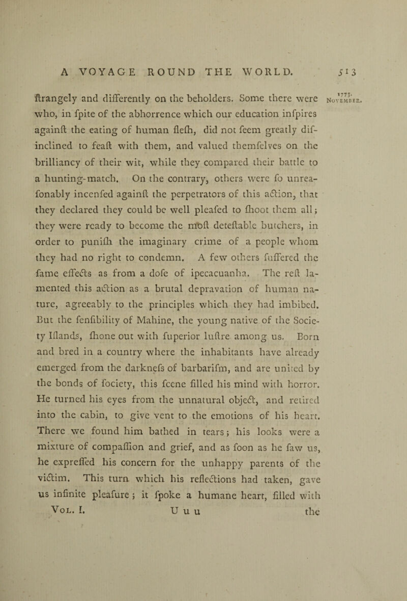 flrangely and differently on the beholders. Some there were who, in fpite of the abhorrence which our education infpires againfl the eating of human flefh, did not feem greatly dif- inclined to feafl with them, and valued tbemfelves on the brilliancy of their wit, while they compared their battle to a hunting-match. On the contrary, others were fo unrea- fonably incenfed againfl the perpetrators of this adlion, that they declared they could be well pleafed to fhoot them all; they were ready to become the mt>ft deteflablc butchers, in order to punifli the imaginary crime of a people whom they had no right to condemn. A few others fuffered the fame effecfls as from a dofe of ipecacuanha. The red la¬ mented this axSlion as a brutal depravation of human na¬ ture, agreeably to the principles which they had imbibed. But the fenfibility of Mahine, the young native of the Socie¬ ty IQands, (hone out with fuperior luflre among us. Born and bred in a country where the inhabitants have already emerged from the darknefs of barbarifm, and are united by the bonds of fociety, this feene filled his mind with horror. He turned his eyes from the unnatural objedl, and retired into' the cabin, to give vent to the emotions of his heart. There we found him bathed in tears; his looks were a mixture of compaflion and grief, and as foon as he faw us, he expreffed his concern for the unhappy parents of the vidtim. This turn which his refledlions had taken, gave us infinite pleafure j it fpoke a humane heart, filled with VoL. I, U u u the 1773- November,