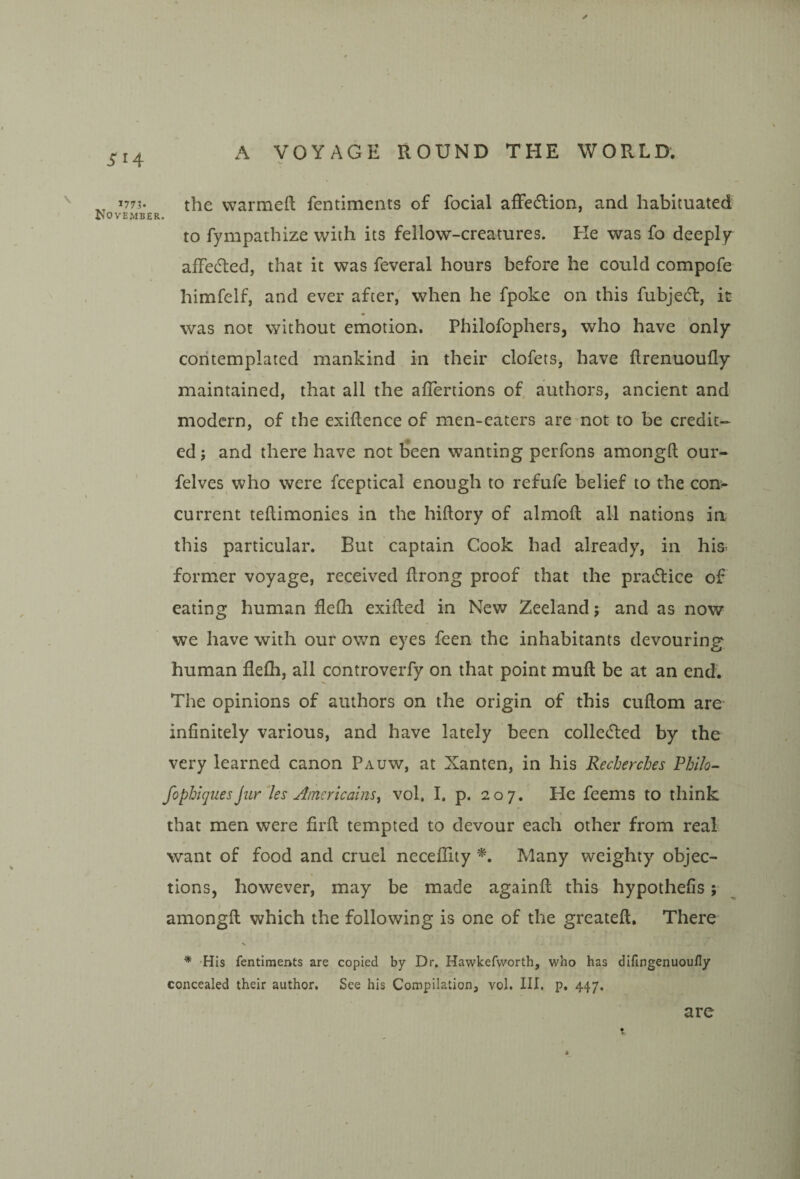 '7?3- the warmeft fentimeiits of focial afFedfion, and habituated ISOVEMBER. to fympathize with its fellow-creatures. He was fo deeply afFedled, that it was feveral hours before he could compofe himfelf, and ever after, when he fpoke on this fubjedl, it was not without emotion. Philofophers, who have only contemplated mankind in their clofets, have ftrenuoufly maintained, that all the affertions of authors, ancient and modern, of the exigence of men-eaters are not to be credit¬ ed ; and there have not been wanting perfons amongft our- felves who were fceptical enough to refufe belief to the con¬ current teftimonies in the hiftory of almofl all nations in this particular. But captain Cook had already, in his former voyage, received itrong proof that the practice of eating human flefli exifted in New Zeeland j and as now we have with our own eyes feen the inhabitants devouring human flefli, all controverfy on that point mufl be at an end. The opinions of authors on the origin of this cuftom are infinitely various, and have lately been colle(fled by the very learned canon Pauw, at Xanten, in his Recherches Vhih- fopbiguesjur les AmericainSy vol. I. p. 207. He feems to think that men were firft tempted to devour each other from real want of food and cruel neceflity ■^. Many weighty objec¬ tions, however, may be made againfl this hypothefis; amongft which the following is one of the greateft. There * 'His fentiments are copied by Dr. Hawkefworth, who has difingenuoufly concealed their author. See his Compilation, vol. III. p. 447. are