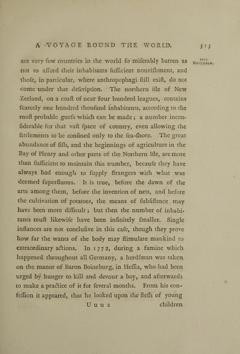 S^S •are very few countries in the world fo miferably barren as novemLr iiot to afford their inhabitants fufficient nourifliment, and thofe, in particular, where anthropophagi flill exifl, do not come under that defcription. The northern ifle of New Zeeland, on a coaft of near four hundred leagues, contains fcarcely one hundred thoufand inhabitants, according to the mod probable guefs which can be made; a number incon- fiderable for that vafl fpace of country, even allowing the fettlements to be confined only to the fea-fhore. The great abundance of fifli, and the beginnings of agriculture in the Bay of Plenty and other parts of the Northern Ifle, are more than fufficient to maintain this number, becaufe they have always had enough to fupply ftrangers with what was deemed fuperfluous. It is true, before the dawn of the arts among them, before the invention of nets, and before the cultivation of potatoes, the means of fubfiflence may have been more difficult; but then the number of inhabi¬ tants muft likewife have been infinitely fmaller. Single inftances are not conclufive in this cafe, though they prove how far the wants of the body may flimulate mankind to extraordinary adlions. In 1772, during a famine which happened throughout all Germany, a herdfman was taken on the manor of Baron Boineburg, in Heffia, who had been urged by hunger to kill and devour a boy, and afterwards to make a pracflice of it for feveral months. From his con- feffion it appeared, that he looked upon the flefli of young U u u 2 children