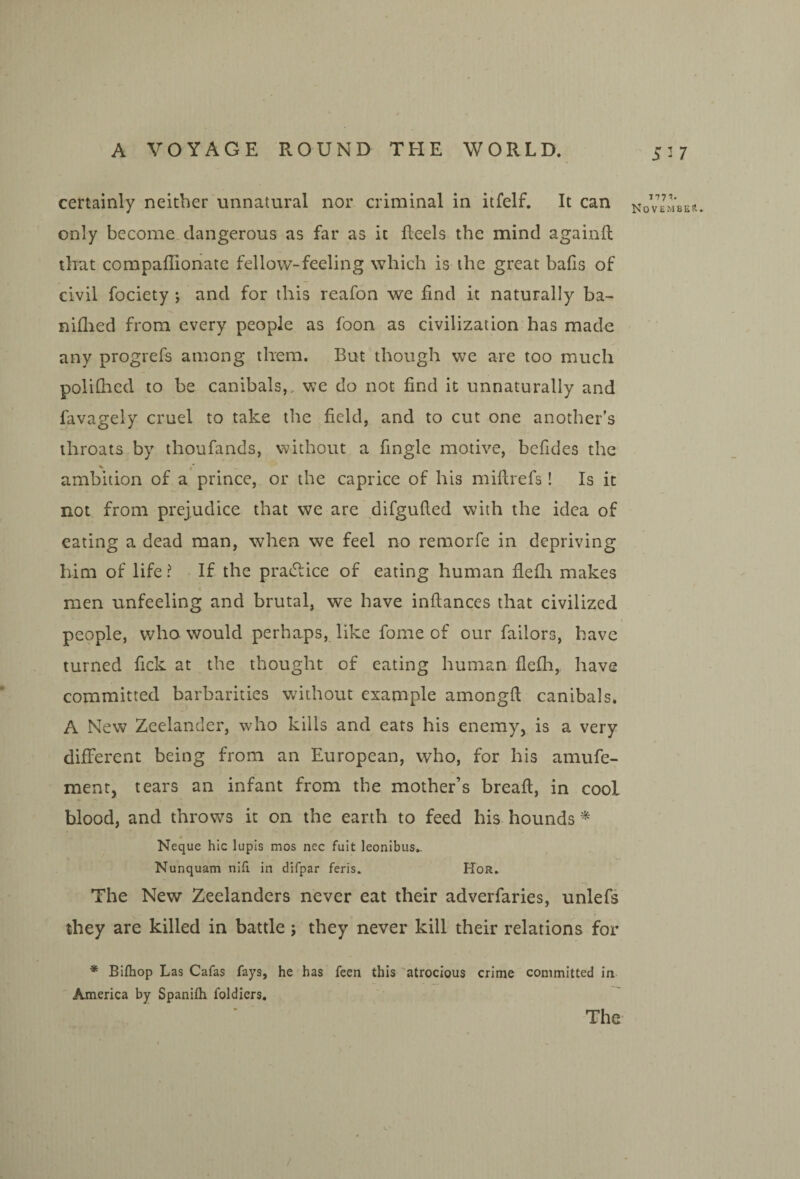 5^7 certainly neither unnatural nor criminal in itfelf. It can only become dangerous as far as it Reels the mind againft that compaffionate fellow-feeling which is the great balls of civil fociety ; and for this reafon we find it naturally ba- niflied from every people as foon as civilization has mado any progrefs among them. But though we are too much polilhed to be canibals,, we do not find it unnaturally and favagely cruel to take the field, and to cut one another’s throats by thoufands, without a fingle motive, befides the ambition of a prince, or the caprice of his mifirefs! Is it not from prejudice that we are difgufted with the idea of eating a dead man, when we feel no remorfe in depriving him of life ? If the pradlice of eating human flefli makes men unfeeling and brutal, we have inftances that civilized people, who would perhaps, like fome of our failors, have turned fick at the thought of eating human flefh, have committed barbarities without example amongfl; canibals. A New Zeelander, who kills and eats his enemy, is a very different being from an European, who, for his amufe- ment, tears an infant from the mother’s breafl, in cool blood, and throws it on the earth to feed his hounds * Neque hie lupis mos nec fult leonibus.. Nunquam nifi in difpar feris. Hor. The New Zeelanders never eat their adverfaries, unlefs they are killed in battle; they never kill their relations for * Bifhop Las Cafas fays, he has feen this 'atrocious crime committed in America by Spanifli foldiers. The MTT. NoVEMBEtl.