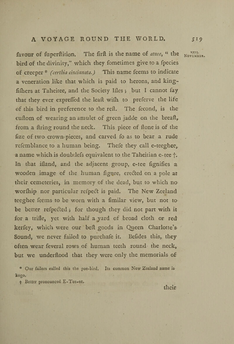 favour of fuperftition, The firft is the name of antes, the bird of the divinity,” which they fometimes give to a fpecies of creeper^ (certhia dnchinata.} This name feems to indicate a veneration like that which is paid to herons, and king- fifhers at Taheitee, and the Society Hies ; but I cannot fay •>v that they ever expreffed the leaft wifli to preferve the life of this bird in preference to the reft. The fecond, is the’ cuftom of wearing an amulet of green jadde on the breaft, from a firing round the neck. This piece of ftone is of the a fize of two crown-pieceSj and carved fo as to bear a rude refemblance to a human being. Thefe they call e-teegheCj. a name which is doubtlefs equivalent to the Taheitian e>tee f. In that ifland, and the adjacent group, e-tee fignifies a W’ooden image of the human figure, erected on a pole at their cemeteries, in memory of the dead, but to which no' worfhip nor particular refpecl is paid. The New Zeeland teeghee feems to be vrorn with a fimilar view, but not to be better refpecfled j for though they did not part with it for a trifle, yet with half a yard of broad cloth or red kerfey, which were our beft goods in Queen Charlotte’s \ Sound, we never failed to purchafe it. Befdes this, they often wear feveral rows of human teeth round the neck, but we underftood that they were only the meinorials of * Our fallors called this the poe-bird. Its common New Zeeland name is kogo. f Better pronounced E-Tee-ee. their 1773.
