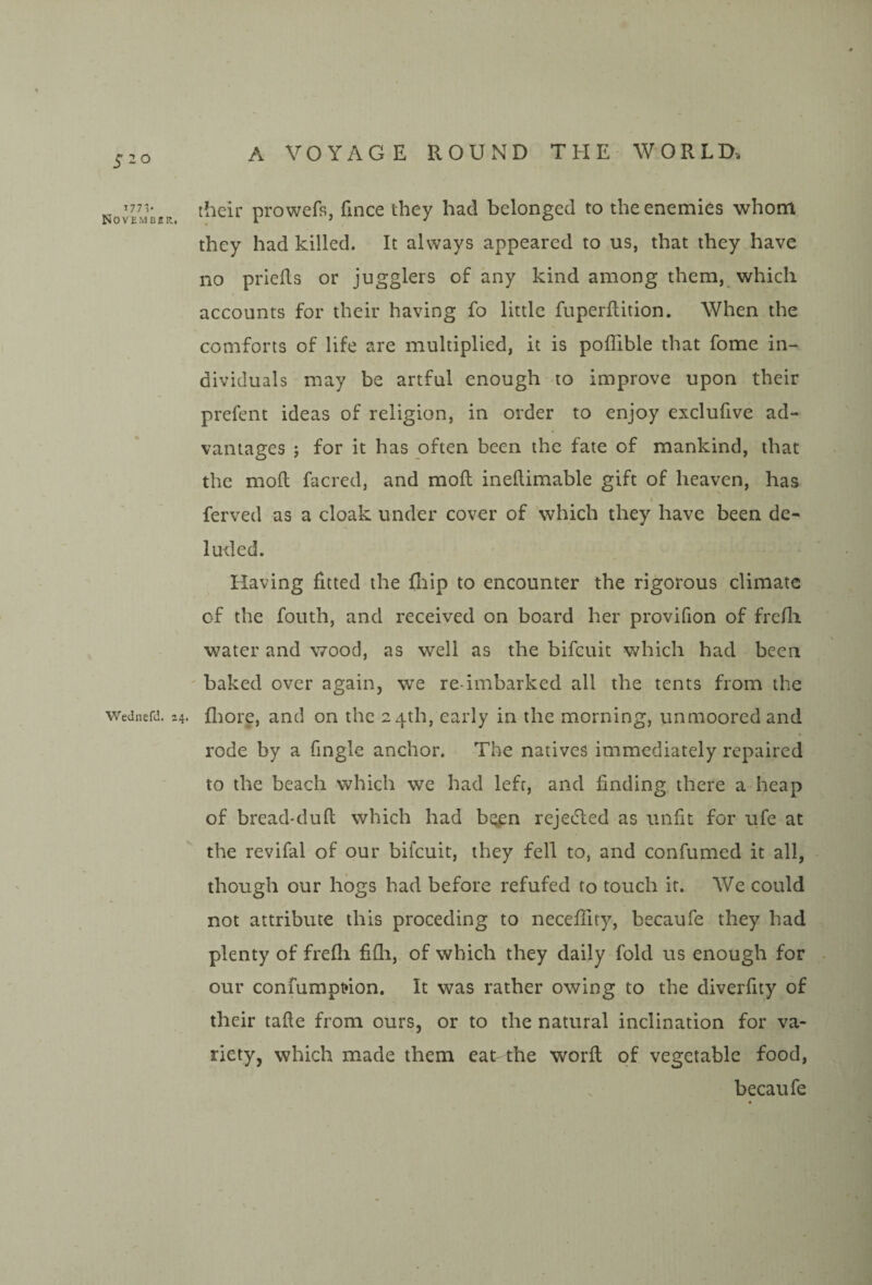 ^iiv Novemcbr, Wednefd. 24. their prowefs, fince they had belonged to the enemies whom they had killed. It always appeared to us, that they have no priefls or jugglers of any kind among them, which accounts for their having fo little fuperftition. When the comforts of life are multiplied, it is poffible that fome in¬ dividuals may be artful enough to improve upon their prefent ideas of religion, in order to enjoy exclufive ad¬ vantages 5 for it has often been the fate of mankind, that the moll facred, and moil inellimable gift of heaven, has « ferved as a cloak under cover of which they have been de¬ luded. Having fitted the fliip to encounter the rigorous climate of the fouth, and received on board her provifion of frefli water and wood, as well as the bifcuit which had been ' baked over again, we re-imbarked all the tents from the fliore, and on the 24th, early in the morning, unmoored and rode by a Tingle anchor. The natives immediately repaired to the beach which we had left, and finding there a heap of bread-duft which had bqpn rejecfted as unfit for ufe at the revifal of our bifcuit, they fell to, and confumed it all, though our hogs had before refufed to touch it. We could not attribute this proceding to neceflity, becaufe they had plenty of frefli fifli, of which they daily fold us enough for our confumpt»ion. It was rather owing to the diverfity of their tafle from ours, or to the natural inclination for va¬ riety, which made them eat the worfl of vegetable food, becaufe