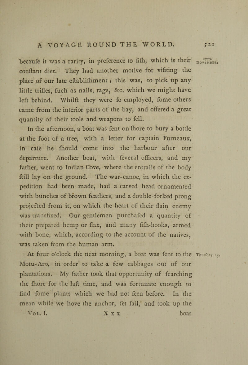 Lecaufe it was a rarity, in preference to fifli, which is their conflant diet. They had another motive for vifiting the place of our late eftablhhment; this was, to pick up any little trifles, fuch as nails, rags, 8cc. which we might have left behind. Whilft they were fo employed, fome others came from the interior parts of the bay, and offered a great- quantity of their tools and weapons to fell. In the afternoon, a boat was fent on fliore to bury a bottle at the foot of a tree, with a letter for captain Furneaux, in cafe he fhould come into the harbour after our departure. Another boat, with feveral officers, and my father, went to Indian Cove, where the entrails of the body flill lay on the ground. The war-canoe, in which the ex¬ pedition had been made, had a carved head ornamented with bunches of brown feathers, and a double-forked prong proje6led from it, on which the heart of their flain enemy was transfixed. Our gentlemen purchafcd a quantity of their prepared hemp or flax, and many fifh-hooks, armed with bone, which, according to the account of the natives, was taken from the human arm. At four o’clock the next morning, a boat was fent to the Thurfday =5, Motu-Aro, in order to take a few cabbages out of our plantations. My father took that opportunity of fearching the fhore for the lafl time, and was fortunate enough to find fome plants which we had not feen before. In the mean while we hove the anchor, fet fail, and took up the VoL. I. X X X ' boat *773* < NOVEMBERi