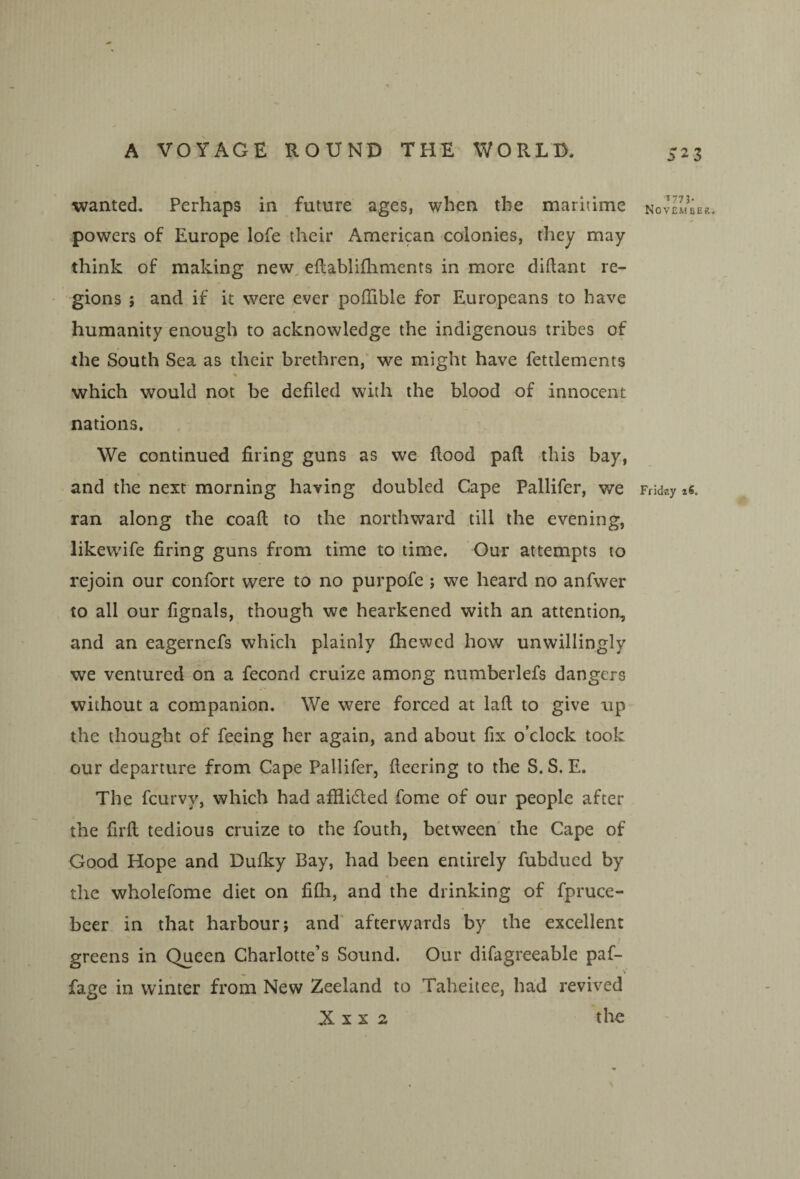 523 wanted. Perhaps in future ages, when the maritime powers of Europe lofe their American colonies, they may- think of making new, eftablifhments in more diftant re¬ gions ; and if it were ever pofTible for Europeans to have humanity enough to acknowledge the indigenous tribes of the South Sea as their brethren, we might have fettlements % which would not be defiled with the blood of innocent nations. We continued firing guns as we flood pafl this bay, and the next morning having doubled Cape Pallifer, v/e ran along the coafl to the northward till the evening, likewife firing guns from time to time. Our attempts to rejoin our confort were to no purpofe 5 we heard no anfwer to all our fignals, though wc hearkened with an attention, and an eagerncfs which plainly fhewcd how unwillingly we ventured on a fecond cruize among numberlefs dangers without a companion. We were forced at lafl to give up the thought of feeing her again, and about fix o’clock took our departure from Cape Pallifer, fleering to the S. S. E. The fcurvy, which had afiiidled fome of our people after the firfl tedious cruize to the fouth, between the Cape of Good Hope and Dufky Bay, had been entirely fubdued by the wholefome diet on fifli, and the drinking of fpruce- beer in that harbour; and afterwards by the excellent greens in Queen Charlotte’s Sound. Our difagreeable paf- fage in winter from New Zeeland to Taheitee, had revived X X X 2 the *773- November. Ffidsy iS.