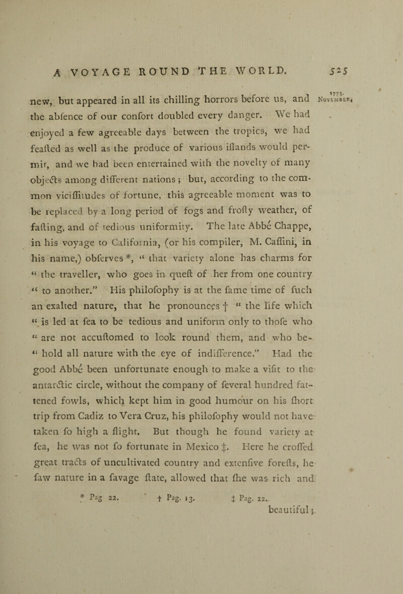 ^773* new, but appeared in all its chilling horrors before us, and November, the abfence of our confort doubled every danger. We had enjoyed a few agreeable days between the tropics, v/e had fealled as well as the produce of various iflands would per¬ mit, and we bad been entertained with the novelty of many objects among different nations ; but, according to the com¬ mon viciflitudes of fortune, this agreeable moment was to be replaced by a long period of fogs and frofly weather, of fading, and of tedious uniformity. The late Abbe Chappe, , in his voyage to California, (or his compiler, M. Caffini, in his name,) obferves “ that variety alone has charms for “ the traveller, who goes in queft of her from one country ‘‘to another.” His philofophy is at the fame time of fuch an exalted nature, that he pronounces f “ the life which “^is led at fea to be tedious and uniform only to thofe who “ are not accuftomed to look round them, and who be- “ hold all nature with the eye of indifference.” Had the- good Abbe been unfortunate enough to make a vifit to the- antar^lic circle, without the company of feveral hundred fat¬ tened fowls, which kept him in good humo'ur on his fliort trip from Cadiz to Vera Cruz, his philofophy would not have- taken fo high a flight. But though he found variety at- fea, he was not fo fortunate in Mexico Here he croffed* great tradls of uncultivated country and extenfive forefls, he- faw nature in a favage date, allowed that fhe was rich and' f Pag 22. ' t Pag. 13. j Pag. 22.. beautiful