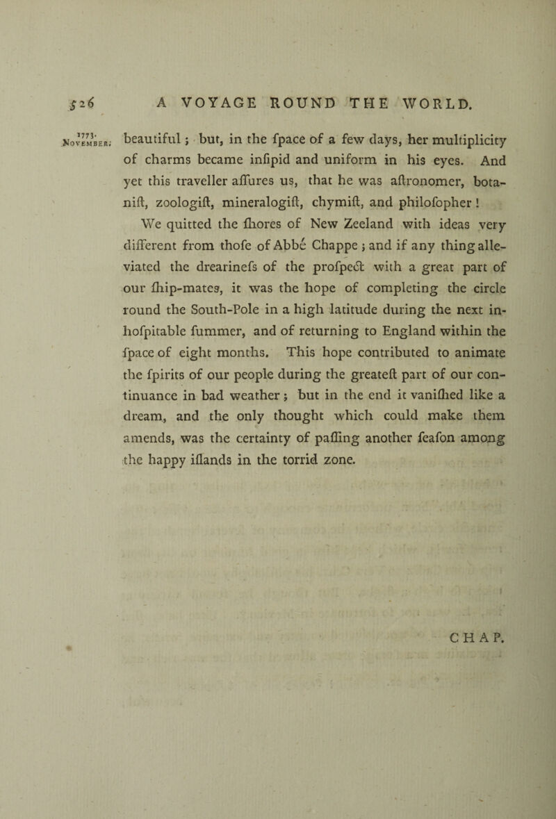 Kov^mber; beautiful;' but, in the fpace of a few days, her multiplicity of charms became infipid and uniform in his eyes. And yet this traveller affures us, that he was aftronomer, bota- nift, zoologift, mineralogifl, chymill, and philofopher! We quitted the fhores of New Zeeland with ideas very different from thofe of Abbe Chappe j and if any thing alle¬ viated the drearinefs of the profpecSl: with a great part of our fhip-mates, it was the hope of completing the circle round the South-Pole in a high latitude during the next in- hofpitable fummer, and of returning to England within the fpace of eight months. This hope contributed to animate the fpirits of our people during the greateft part of our con¬ tinuance in bad weather; but in the end it vaniflied like a dream, and the only thought which could make them amends, was the certainty of palling another feafon among the happy iflands in the torrid zone. ' CHAP.