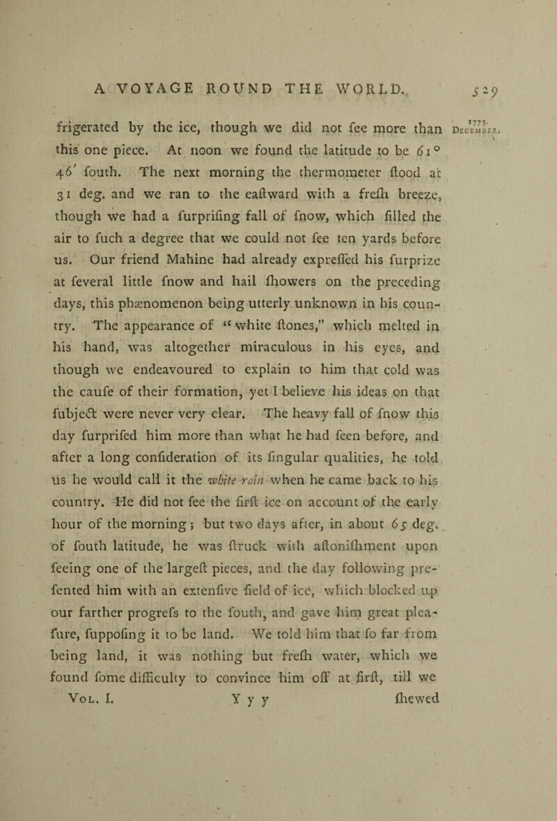 frigerated by the ice, though we did not fee more than this one piece. At noon we found the latitude to be 6i^ 46' fouth. The next morning the thermometer flood at 31 deg, and we ran to the eaflward with a frefla breeze, though we had a furprifing fall of fnow, which filled the air to fuch a degree that we could not fee ten yards before us. Our friend Mahine had already exprefied his furprize at feveral little fnow and hail fhowers on the preceding days, this phsenomenon being utterly unknown in his coun¬ try. The appearance of white flones,” which melted in his hand, was altogether miraculous in his eyes, and though we endeavoured to explain to him that cold was the caufe of their formation, yet I believe his ideas on that fubje<51: were never very clear. The heavy fall of fnow this day furprifed him more than what he had feen before, and after a long confideration of its Angular qualities, he told lis he would call it the white rain when he came back to his country. -He did not fee the firft ice on account .of the early hour of the morning; but two days after, in about 65 deg., of fouth latitude, he was flruek with aflonifliment upon feeing one of the largefl pieces, and the day following pre-’ fented him with an extenfive field of ice, which blocked up our farther progrefs to the fouth, and gave him great plea- fure, fuppofing it to be land. We told him that fo far from being land, it was nothing but frefli water, which we found fome difficulty to convince him off at firfl, till we VoL. I. Y y y ffiewed S-9 T773. December,