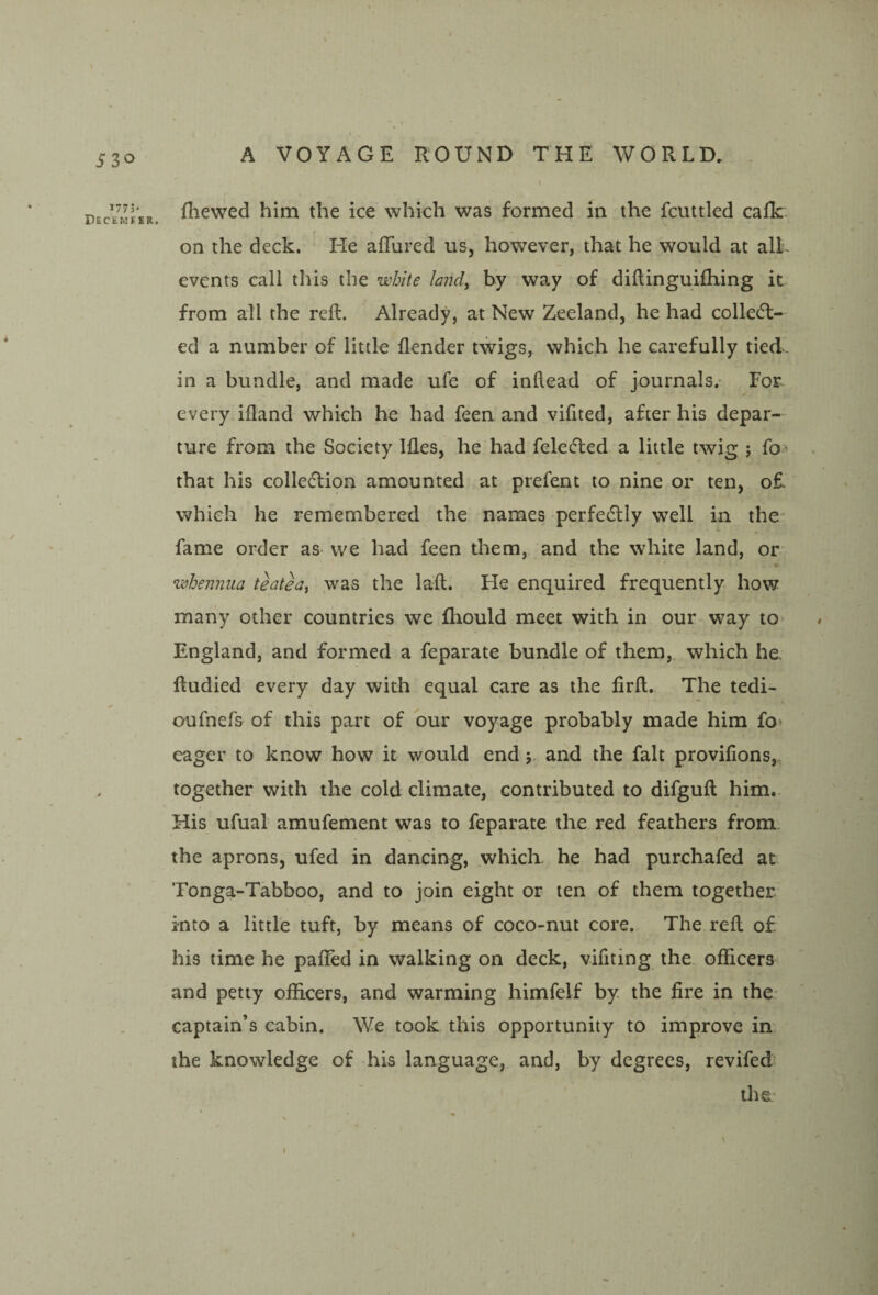530 ^111- Decemfer fliewed him the ice which was formed in the fcuttled calk, on the deck. He afTured us, however, that he would at alL events call this the white land, by way of diftinguilhing it from all the reft. Already, at New Zeeland, he had colledt- ed a number of little flender twigs, which he carefully tied. in a bundle, and made ufe of inftead of journals.- For every ifland which he had feen and vifited, after his depar¬ ture from the Society Ifles, he had felefted a little twig ; fo> that his colle(51;ion amounted at prefent to nine or ten, o£. which he remembered the names perfedlly well in the- fame order as we had feen them, and the white land, or whennua teatea, was the laft. He enquired frequently hov¥ many other countries we fliould meet with in our way to> England, and formed a feparate bundle of them, which he. ftudied every day with equal care as the firft. The tedi- oufnefs of this part of bur voyage probably made him fo* eager to know how it would end j and the fait proviftons,. together with the cold climate, contributed to difguft him- His ufual amufement was to feparate the red feathers from. the aprons, ufed in dancing, which he had purchafed at Tonga-Tabboo, and to join eight or ten of them together into a little tuft, by means of coco-nut core. The reft of his time he pafted in walking on deck, vifiting the officers and petty officers, and warming himfelf by. the fire in the* captain’s cabin. We took this opportunity to improve in the knowledge of his language, and, by degrees, revifed the I