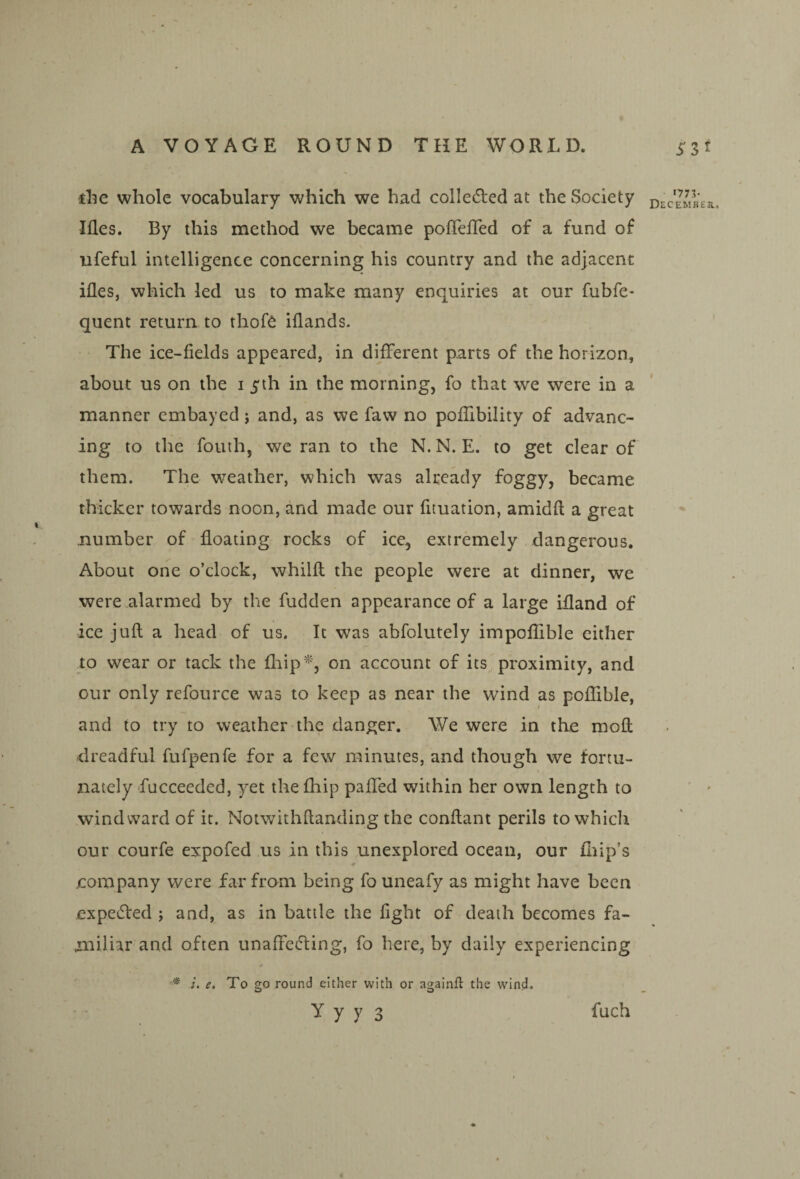 die whole vocabulary which we had colle(5led at the Society Ides. By this method we became pofTefled of a fund of ufeful intelligence concerning his country and the adjacent ides, which led us to make many enquiries at our fubfe- quent return to thof6 idands. The ice-fields appeared, in different parts of the horizon, about us on the i 5th in the morning, fo that we were in a manner embayed j and, as we faw no podibility of advanc¬ ing to the fouth, we ran to the N. N. E. to get clear of them. The weather, which was already foggy, became thicker towards noon, and made our fituation, amidd a great number of doating rocks of ice, extremely dangerous. About one o’clock, whilfl the people were at dinner, we were alarmed by the hidden appearance of a large idand of ice juft a head of us. It was abfolutely impoflible either to wear or tack the fliip^^, on account of its proximity, and our only refource was to keep as near the wind as poflible, and to try to weather the danger. We were in the moft dreadful fufpenfe for a few minutes, and though we fortu¬ nately fucceeded, yet the diip paffed within her own length to windward of it. Notwithftanding the conftant perils to which our courfe expofed us in this unexplored ocean, our Blip’s jcompany were far from being fo uneafy as might have been expetfted ; and, as in battle the fight of death becomes fa¬ miliar and often unaffefting, fo here, by daily experiencing e. To go round either with or againft the wind. y y y 3 fuch 1775* December..