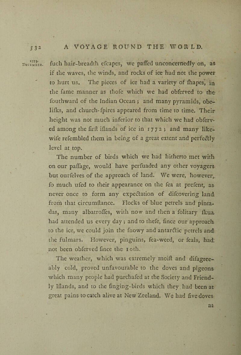 f J32 A VOYAGE ROUND THE WORLD. December. fuch hair-breadth efcapes, we paffed unconcernedly on, as if the waves, the winds, and rocks of ice had not the power to hurt us. The pieces of ice had a variety of fhapes, in the fame manner as thofe which we had obferved to the fouthward of the Indian Ocean ; and many pyramids, obe- lifks, and church-fpires appeared from time to time. Their height was not much inferior to that which we had obferv- ed among the firfl illands of ice in i 7 7 2 j and many like- wife refembled them in being of a great extent and perfeJlIy level at top. The number of birds which we had hitherto met with* on our paflage, would have perfuaded any other voyagers but ourfelves of the approach of land. We were, however,, fo much ufed to their appearance on the fea at prefenr, as never once to form any expectation of difcovering land from that circumftance. Flocks of blue petrels and pinta- das, many albatrolles, with now and then a folitary fliua. had attended us every day ; and to thefe, lince our approach to the ice, we could join the fnowy and antarClic petrels and the fulmars. Flowever, pinguins, fea-weed, or feals, had not been obferved fince the loth. » The weather, which was extremely moift and difagree- ably cold, proved unfavourable to the doves and pigeons which many people had purchafed at the Society and Friend¬ ly Iflands, and to the finging-birds which they.had been at great pains to catch alive at New Zeeland. We had five doves at ■i
