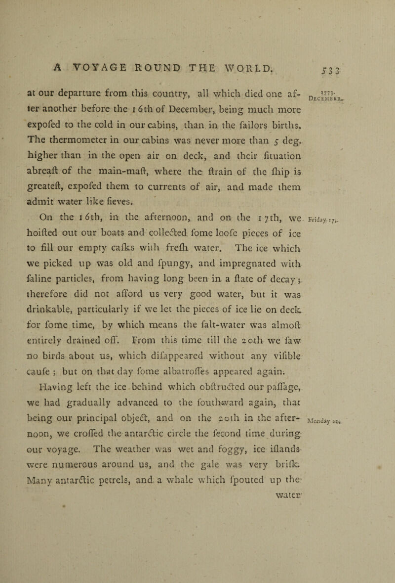 at our departure from this country, all which died one af¬ ter another before the i 6 th of December, being much more expofed to the cold in our cabins, than in the failors births. The thermometer in our cabins was never more than 5 deg. higher than in the open air on deck, and their fituation abreaft of the main-maft, where the flrain of the fhip is. greateft, expofed them to currents of air, and made them admit water like fieves. On the 16th, in the afternoon, and on the i 7tb, we. hoifted out our boats and'collected fome loofe pieces of ice to fill our empty calks with frefli water. The ice which we picked up was old and fpungy, and impregnated with faline particles, from having long been in a date of decay j, therefore did not afford us very good water, but it was- drinkable, particularly if we let the pieces of ice lie on deck for fome time, by which means the falt-water was almod entirely drained off. From this time till the 2o.th we faw no birds about us, which difappeared without any vifible* caufe ; but on that day fome albatroffes appeared again; Having left the ice-behind which obdrutfled our paffage,. we had gradually advanced to the fouthward again, that being our principal objedl, and on the 20th in the after¬ noon, we croffed the antarcTic circle the fecond time during our voyage. The weather was v/et and foggy, ice iflands* were numerous around us, and the gale was very brifk; Many antardic petrels, and a whale which fpouted up the* 5*3 3' 1773- December,. Friday.. 17,. Monday 20*. water