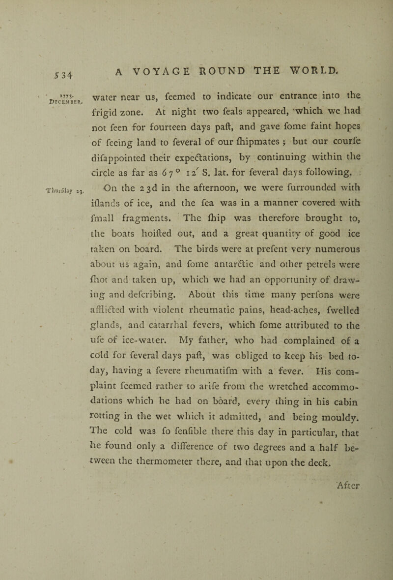 X 534 »773- I7ECEMBER. •Tlitiifilay 23. A VOYAGE ROUND THE WORLD, I water near us, feemed to indicate our entrance into the frigid zone. At night two feals appeared, which we had not feen for fourteen days paft, and gave fome faint hopes of feeing land to feveral of our fliipmates ; but our courfe difappointed their expedlations, by continuing within the circle as far as 67^ 12^ S. lat. for feveral days following. . On the 23d in the afternoon, we were furrounded with iflan (Is of ice, and the fea was in a manner covered with fmall fragments. The (hip was therefore brought to, the boats hoided out, and a great quantity of good ice taken on board. The birds were at prefent very numerous about us again, and fome antarcTic and other petrels were fliot and taken up, which we had an opportunity of draw¬ ing and defcribing. About this time many perfons were afflicted with violent rheumatic pains, head-aches, fwelled glands, and catarrhal fevers, which fome attributed to the ufe of ice-water. My father, who had complained of a cold for feveral days pad, was obliged to keep his bed to¬ day, having a fevere rheumatifm with a fever. His com¬ plaint feemed rather to arife from the WTetched accommo¬ dations which he had on board, every thing in his cabin rotting in the wet which it admitted, and being mouldy. The cold was fo fenfible there this day in particular, that he found only a difference of two degrees and a half be¬ tween the thermometer there, and that upon the deck. After