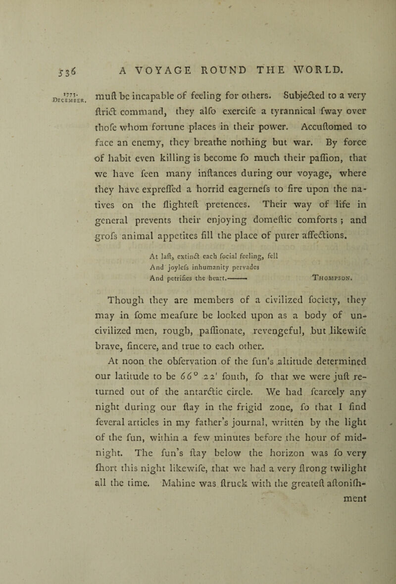 JSi^ 1773, December. A VOYAGE ROUND THE WORLD. muft be incapable of feeling for others. Subje<fled to a very Rridl command, they alfo exercife a tyrannical fway over thofe whom fortune places in their power. Accuftomed to face an enemy, they breathe nothing but war. By force of habit even killing is become fo much their paflion, that we have feen many inflances during our voyage, where they have exprefled a horrid eagernefs to fire upon the na¬ tives on the flightell pretences. Their way of life in general prevents their enjoying domeftic comforts ; and grofs animal appetites fill the place of purer affections. At laftj extindl each foclal feeling, fell And'joylefs inhumanity pervades And petrifies the heart..- Thompson. Though they are members of a civilized fociety, they may in lome meafure be looked upon as a body of un¬ civilized men, rough, paflionate, revengeful, .butjikewife brave, fincere, and true to each other. At noon the obfervation of the fun’s altitude determined our latitude to be 66^ 22' fouth, fo that we were juft re¬ turned out of the antarClic circle. We had fcarcely any night during our flay in the frigid zone, fo that I find feveral articles in my father’s journal, written by the light of the fun, within a few minutes before the hour of mid¬ night. The fun’s flay below the horizon was fo very fliort this night likewife, that we had a very ftrong twilight all the time. Mahine was ftruck with the greateft aftonifh- ment