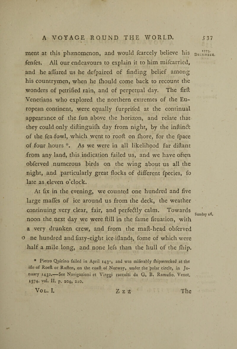 * # « ment at this phsenomenon, and would fcarcely believe his fenfes. All our endeavours to explain it to him raifcarried, and he afliired us he defpaired of finding belief among his countrymen, when he fliould .come back to recount the wonders of petrified rain, and of perpetual day. The firfi Venetians who explored the northern extremes of the Eu¬ ropean continent, were equally furprifed at the continual appearance of the fun above the horizon, and relate that they could only diftinguifii day from night, by the infiindl pf the fea fowl, which went to rood on (bore, for the fpace of four hours As we were in all likelihood far diftant from any land, this indication failed us, and vve have often obferved numerous birds on the wing about us all the night, and particularly great flocks of different fpecies, fo late as,eleven o’clock. \ At fix in the evening, we counted one hundred and five large mafles of ice around us from the deck, the weather continuing .very clear, fair, and perfectly calm. Towards noon the next day we were ftill in the fame fituation, with a very drunken crew, and from the maft-head* obferved i o ne hundred and fixty-eight ice-iflands, fome of which were half a mile long, and none lefs than the hull of the flaip. * Pietro Quirino failed in April 143s and v/as miferably fliipwrecked at the tfle of Roeft or Ruften, on the coaft of Norway, under the polar circle, in Ja¬ nuary J432*—See Navigazioni et Viaggi raccolti da G, B, Ramufio, Venet. *574- yol. n. p, 204, 210, VoL. I. *773. Decembesi. Sunday Z z z The