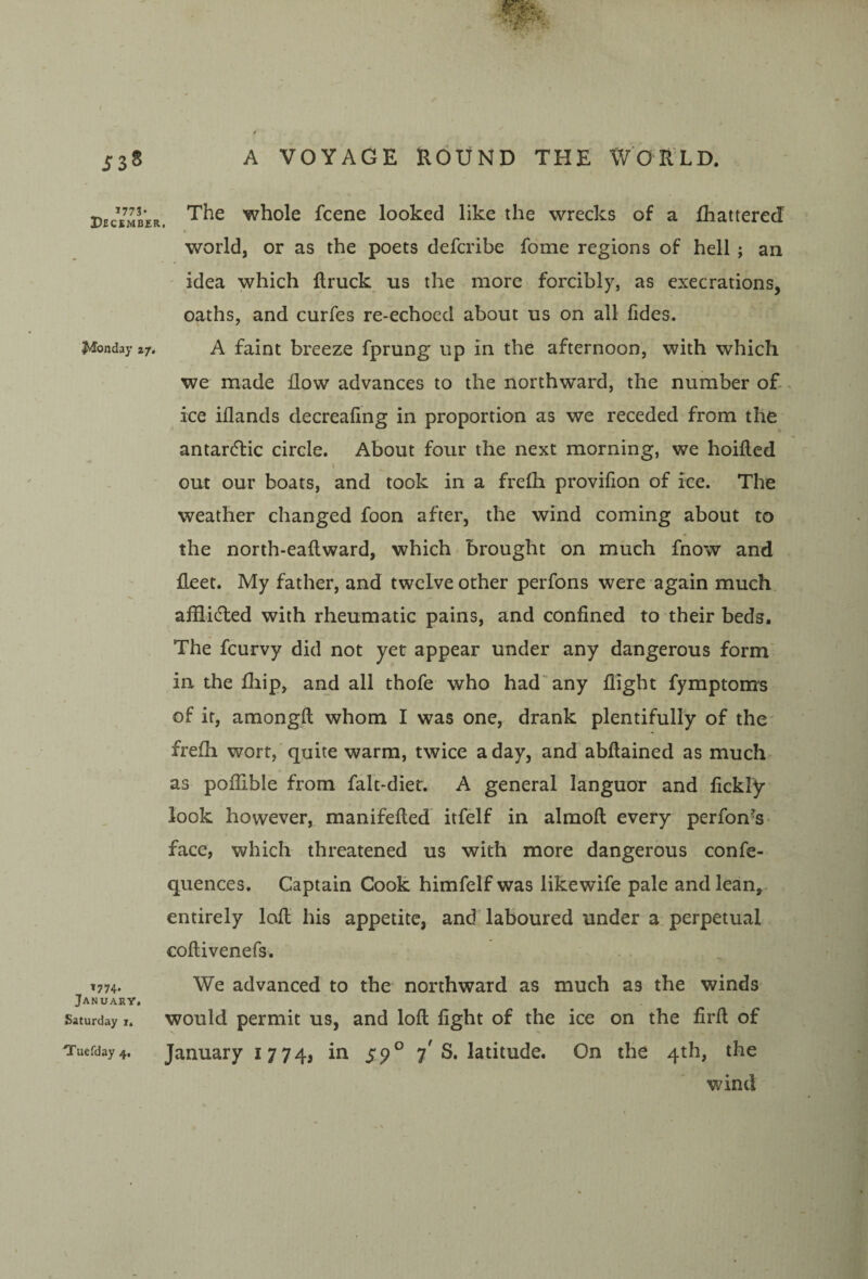 1773* December. J»Ionday 27, 1774. January, Saturday i. The whole fcene looked like the wrecks of a fhattered world, or as the poets defcribe fome regions of hell ; an ' idea which ftruck us the more forcibly, as execrations, oaths, and curfes re-echoed about us on all fides. A faint breeze fprung up in the afternoon, with which we made flow advances to the northward, the number o£ ice iflands decreafing in proportion as we receded from the antardlic circle. About four the next morning, we hoifled out our boats, and took in a frelli provifion of ice. The weather changed foon after, the wind coming about to the north-eaflward, which brought on much fnow and fleet. My father, and twelve other perfons were again much aiilidled with rheumatic pains, and confined to their beds. The fcurvy did not yet appear under any dangerous form' in the fiiip, and all thofe who had'^any flight fymptonrs of it, araongft whom I was one, drank plentifully of the' frefli wort,'quite warm, twice a day, and abflained as much> as poflible from falt-diet. A general languor and fickly look however, manifefled itfelf in almofl: every perfon^S’ face, which threatened us with more dangerous confe- quences. Captain Cook himfelf was likewife pale and lean,, entirely lofl his appetite, and laboured under a perpetual coftivenefs. We advanced to the northward as much as the windS' would permit us, and lofl fight of the ice on the firft of January 1774, S9^ 7'S. latitude. On the 4th, the wind Tuefday 4,