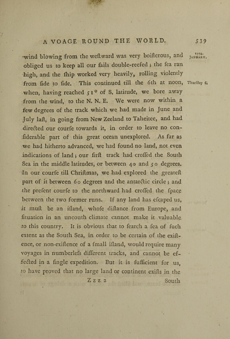 A VOAGE ROUND THE WORLD. Si9 -wind blowing from the weftward was very boiflerous, and Jai^uary, obliged us to keep all our fails double-reefed ; the fea ran ■high, and the Ihip worked very heavily, rolling violently from fide to fide. This continued till the 6 th at noon, Thurfday e, • when, having reached 51*^ of S. latitude, we bore away from the wind, to the N. N, E. We were now within a few degrees of the track which we had made in June and July laft, in going from New Zeeland to Taheitee, and had direcfted our courfe towards it, in order to leave no con- fiderable part of this great ocean unexplored. As far as we had hitherto advanced, we had found no land, not even indications of land j our firft track had crofled the South Sea in the middle latitudes, or between 40 and 50 degrees. In our courfe till Chriilmas, we had explored the greatefi: part of it between 60 degrees and the antarctic circle ; and the prefent courfe to the northward had crofied the fpace between the two former runs. If any land has efcaped us, it mufi; be an ifland, whofe difiance from Europe, and fituation in an uncouth climate cannot make it valuable. -to this country. It is obvious that to fearch a fea of fuch extent as the South Sea, in order to be certain of the exift- ence, or non-exifience of a fmall ifland, would require many voyages in numberlefs different tracks, and cannot be ef- 4 feded in a Angle expedition. But it is fufiicient for us, to have proved that no large land or continent exifis in the Z z z 2 South /